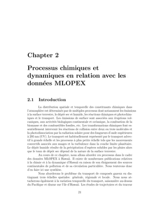 Chapter 2
Processus chimiques et
dynamiques en relation avec les
donn´ees MLOPEX
2.1 Introduction
La distribution spatiale et temporelle des constituants chimiques dans
l’atmosph`ere est d´etermin´ee par de multiples processus dont notamment les ´emissions
`a la surface terrestre, le d´epˆot sec et humide, les r´eactions chimiques et photochim-
iques et le transport. Les ´emissions de surface sont associ´ees aux ´eruptions vol-
caniques, aux activit´es biologiques continentale et oc´eanique, la combustion de la
biomasse et des combustibles fossiles, etc. Les transformations chimiques font es-
sentiellement intervenir les r´eactions de collision entre deux ou trois mol´ecules et
la photodissociation par la radiation solaire pour des longueurs d’onde sup´erieures
`a 295 nm (UV). Le transport est habituellement repr´esent´e par le transport advec-
tif `a grande ´echelle et les processus `a plus petite ´echelle tels que les mouvements
convectifs associ´es aux nuages et la turbulence dans la couche limite plan´etaire.
Le d´epˆot humide r´esulte de la pr´ecipitation d’esp`eces solubles par les pluies alors
que le taux de d´epˆot sec d´epend de la nature de la surface terrestre.
Au cours de ce chapitre, nous allons aborder ces processus dans le cadre
des donn´ees MLOPEX `a Hawaii. Il existe de nombreuses publications relatives
`a la chimie et `a la dynamique d’Hawaii en raison de son ´eloignement des sources
continentales de pollution et de sa circulation particuli`ere. Nous tenterons donc
d’en faire ici une synth`ese.
Nous aborderons le probl`eme du transport de compos´es gazeux en dis-
tinguant trois ´echelles spatiales: g´en´erale, r´egionale et locale. Nous nous at-
tacherons ´egalement `a la variation temporelle du transport, saisonni`ere au-dessus
du Paciﬁque et diurne sur l’ˆıle d’Hawaii. Les ´etudes de trajectoires et du traceur
21
 
