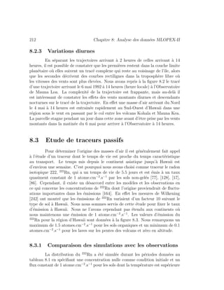 212 Chapitre 8: Analyse des donn´ees MLOPEX-II
8.2.3 Variations diurnes
En s´eparant les trajectoires arrivant `a 2 heures de celles arrivant `a 14
heures, il est possible de constater que les premi`eres restent dans la couche limite
plan´etaire o`u elles suivent un trac´e complexe qui reste au voisinage de l’ˆıle, alors
que les secondes d´ecrivent des courbes rectilignes dans la troposph`ere libre o`u
les vitesses des vents sont plus ´elev´ees. Nous avons repris `a la ﬁgure 8.2 le trac´e
d’une trajectoire arrivant le 6 mai 1992 `a 14 heures (heure locale) `a l’Observatoire
de Mauna Loa. La complexit´e de la trajectoire est frappante, mais au-del`a il
est int´eressant de constater les eﬀets des vents montants diurnes et descendants
nocturnes sur le trac´e de la trajectoire. En eﬀet une masse d’air arrivant du Nord
le 4 mai `a 14 heures est entraˆın´ee rapidement au Sud-Ouest d’Hawaii dans une
r´egion sous le vent en passant par le col entre les volcans Kohala et Mauna Kea.
La parcelle stagne pendant un jour dans cette zone avant d’ˆetre prise par les vents
montants dans la matin´ee du 6 mai pour arriver `a l’Observatoire `a 14 heures.
8.3 Etude de traceurs passifs
Pour d´eterminer l’origine des masses d’air il est g´en´eralement fait appel
`a l’´etude d’un traceur dont le temps de vie est proche du temps caract´eristique
au transport. Le temps mis depuis le continent asiatique jusqu’`a Hawaii est
d’environ une semaine. C’est pourquoi nous avons choisi comme traceur le radon
isotopique 222, 222
Rn, qui a un temps de vie de 5.5 jours et est ´emis `a un taux
quasiment constant de 1 atome.cm−2
.s−1
par les sols non-gel´es [77], [128], [17],
[86]. Cependant, il existe un d´esaccord entre les mod`eles et les observations en
ce qui concerne les concentrations de 222
Rn dont l’origine proviendrait de ﬂuctu-
ations importantes dans les ´emissions [164]. En eﬀet les mesures de Wilkening
[242] ont montr´e que les ´emissions de 222
Rn variaient d’un facteur 10 suivant le
type de sol `a Hawaii. Nous nous sommes servis de cette ´etude pour ﬁxer le taux
d’´emission `a Hawaii. Nous ne l’avons cependant pas ´etendu aux continents o`u
nous maintenons une ´emission de 1 atome.cm−2
.s−1
. Les valeurs d’´emission du
222
Rn pour la r´egion d’Hawaii sont donn´ees `a la ﬁgure 8.3. Nous remarquons un
maximum de 1.5 atomes.cm−2
.s−1
pour les sols organiques et un minimum de 0.1
atomes.cm−2
.s−1
pour les laves sur les pentes des volcans et z´ero en altitude.
8.3.1 Comparaison des simulations avec les observations
La distribution du 222
Rn a ´et´e simul´ee durant les p´eriodes donn´ees au
tableau 8.1 en sp´eciﬁant une concentration nulle comme condition initiale et un
ﬂux constant de 1 atome.cm−2
.s−1
pour les sols dont la temp´erature est sup´erieure
 
