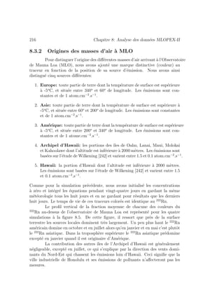 216 Chapitre 8: Analyse des donn´ees MLOPEX-II
8.3.2 Origines des masses d’air `a MLO
Pour distinguer l’origine des diﬀ´erentes masses d’air arrivant `a l’Observatoire
de Mauna Loa (MLO), nous avons ajout´e une marque distinctive (couleur) au
traceur en fonction de la position de sa source d’´emission. Nous avons ainsi
distingu´e cinq sources diﬀ´erentes:
1. Europe: toute partie de terre dont la temp´erature de surface est sup´erieure
`a -5o
C, et situ´ee entre 340o
et 60o
de longitude. Les ´emissions sont con-
stantes et de 1 atom.cm−2
.s−1
.
2. Asie: toute partie de terre dont la temp´erature de surface est sup´erieure `a
-5o
C, et situ´ee entre 60o
et 200o
de longitude. Les ´emissions sont constantes
et de 1 atom.cm−2
.s−1
.
3. Am´erique: toute partie de terre dont la temp´erature de surface est sup´erieure
`a -5o
C, et situ´ee entre 200o
et 340o
de longitude. Les ´emissions sont con-
stantes et de 1 atome.cm−2
.s−1
.
4. Archipel d’Hawaii: les portions des ˆıles de Oahu, Lanai, Maui, Molokai
et Kahoolawe dont l’altitude est inf´erieure `a 2000 m`etres. Les ´emissions sont
bas´ees sur l’´etude de Wilkening [242] et varient entre 1.5 et 0.1 atom.cm−2
.s−1
.
5. Hawaii: la portion d’Hawaii dont l’altitude est inf´erieure `a 2000 m`etres.
Les ´emissions sont bas´ees sur l’´etude de Wilkening [242] et varient entre 1.5
et 0.1 atom.cm−2
.s−1
.
Comme pour la simulation pr´ec´edente, nous avons initialis´e les concentrations
`a z´ero et int´egr´e les ´equations pendant vingt-quatre jours en gardant la mˆeme
m´et´eorologie tous les huit jours et en ne gardant pour r´esultats que les derniers
huit jours. Le temps de vie de ces traceurs color´es est identique au 222
Rn.
Le proﬁl vertical de la fraction moyenne de chacune des couleurs du
222
Rn au-dessus de l’observatoire de Mauna Loa est repr´esent´e pour les quatre
simulations `a la ﬁgure 8.5. De cette ﬁgure, il ressort que pr`es de la surface
terrestre les sources locales dominent tr`es largement. Un peu plus haut le 222
Rn
am´ericain domine en octobre et en juillet alors qu’en janvier et en mai c’est plutˆot
le 222
Rn asiatique. Dans la troposph`ere sup´erieure le 222
Rn asiatique pr´edomine
except´e en janvier quand il est originaire d’Am´erique.
La contribution des autres ˆıles de l’Archipel d’Hawaii est g´en´eralement
n´egligeable, except´e en juillet, ce qui s’explique par la direction des vents domi-
nants du Nord-Est qui chassent les ´emissions loin d’Hawaii. Ceci signiﬁe que la
ville industrielle de Honolulu et ses ´emissions de polluants n’aﬀecteront pas les
mesures.
 
