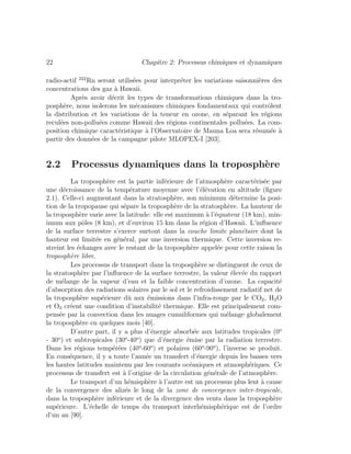 22 Chapitre 2: Processus chimiques et dynamiques
radio-actif 222
Rn seront utilis´ees pour interpr´eter les variations saisonni`eres des
concentrations des gaz `a Hawaii.
Apr`es avoir d´ecrit les types de transformations chimiques dans la tro-
posph`ere, nous isolerons les m´ecanismes chimiques fondamentaux qui contrˆolent
la distribution et les variations de la teneur en ozone, en s´eparant les r´egions
recul´ees non-pollu´ees comme Hawaii des r´egions continentales pollu´ees. La com-
position chimique caract´eristique `a l’Observatoire de Mauna Loa sera r´esum´ee `a
partir des donn´ees de la campagne pilote MLOPEX-I [203].
2.2 Processus dynamiques dans la troposph`ere
La troposph`ere est la partie inf´erieure de l’atmosph`ere caract´eris´ee par
une d´ecroissance de la temp´erature moyenne avec l’´el´evation en altitude (ﬁgure
2.1). Celle-ci augmentant dans la stratosph`ere, son minimum d´etermine la posi-
tion de la tropopause qui s´epare la troposph`ere de la stratosph`ere. La hauteur de
la troposph`ere varie avec la latitude: elle est maximum `a l’´equateur (18 km), min-
imum aux pˆoles (8 km), et d’environ 15 km dans la r´egion d’Hawaii. L’inﬂuence
de la surface terrestre s’exerce surtout dans la couche limite plan´etaire dont la
hauteur est limit´ee en g´en´eral, par une inversion thermique. Cette inversion re-
streint les ´echanges avec le restant de la troposph`ere appel´ee pour cette raison la
troposph`ere libre.
Les processus de transport dans la troposph`ere se distinguent de ceux de
la stratosph`ere par l’inﬂuence de la surface terrestre, la valeur ´elev´ee du rapport
de m´elange de la vapeur d’eau et la faible concentration d’ozone. La capacit´e
d’absorption des radiations solaires par le sol et le refroidissement radiatif net de
la troposph`ere sup´erieure dˆu aux ´emissions dans l’infra-rouge par le CO2, H2O
et O3 cr´eent une condition d’instabilit´e thermique. Elle est principalement com-
pens´ee par la convection dans les nuages cumuliformes qui m´elange globalement
la troposph`ere en quelques mois [40].
D’autre part, il y a plus d’´energie absorb´ee aux latitudes tropicales (0o
- 30o
) et subtropicales (30o
-40o
) que d’´energie ´emise par la radiation terrestre.
Dans les r´egions temp´er´ees (40o
-60o
) et polaires (60o
-90o
), l’inverse se produit.
En cons´equence, il y a toute l’ann´ee un transfert d’´energie depuis les basses vers
les hautes latitudes maintenu par les courants oc´eaniques et atmosph´eriques. Ce
processus de transfert est `a l’origine de la circulation g´en´erale de l’atmosph`ere.
Le transport d’un h´emisph`ere `a l’autre est un processus plus lent `a cause
de la convergence des aliz´es le long de la zone de convergence inter-tropicale,
dans la troposph`ere inf´erieure et de la divergence des vents dans la troposph`ere
sup´erieure. L’´echelle de temps du transport interh´emisph´erique est de l’ordre
d’un an [90].
 