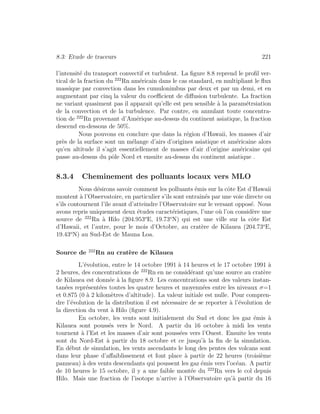8.3: Etude de traceurs 221
l’intensit´e du transport convectif et turbulent. La ﬁgure 8.8 reprend le proﬁl ver-
tical de la fraction du 222
Rn am´ericain dans le cas standard, en multipliant le ﬂux
massique par convection dans les cumulonimbus par deux et par un demi, et en
augmentant par cinq la valeur du coeﬃcient de diﬀusion turbulente. La fraction
ne variant quasiment pas il apparait qu’elle est peu sensible `a la param´etrsiation
de la convection et de la turbulence. Par contre, en annulant toute concentra-
tion de 222
Rn provenant d’Am´erique au-dessus du continent asiatique, la fraction
descend en-dessous de 50%.
Nous pouvons en conclure que dans la r´egion d’Hawaii, les masses d’air
pr`es de la surface sont un m´elange d’airs d’origines asiatique et am´ericaine alors
qu’en altitude il s’agit essentiellement de masses d’air d’origine am´ericaine qui
passe au-dessus du pˆole Nord et ensuite au-dessus du continent asiatique .
8.3.4 Cheminement des polluants locaux vers MLO
Nous d´esirons savoir comment les polluants ´emis sur la cˆote Est d’Hawaii
montent `a l’Observatoire, en particulier s’ils sont entraˆın´es par une voie directe ou
s’ils contournent l’ˆıle avant d’atteindre l’Observatoire sur le versant oppos´e. Nous
avons repris uniquement deux ´etudes caract´eristiques, l’une o`u l’on consid`ere une
source de 222
Rn `a Hilo (204.953o
E, 19.73o
N) qui est une ville sur la cˆote Est
d’Hawaii, et l’autre, pour le mois d’Octobre, au crat`ere de Kilauea (204.73o
E,
19.43o
N) au Sud-Est de Mauna Loa.
Source de 222
Rn au crat`ere de Kilauea
L’´evolution, entre le 14 octobre 1991 `a 14 heures et le 17 octobre 1991 `a
2 heures, des concentrations de 222
Rn en ne consid´erant qu’une source au crat`ere
de Kilauea est donn´ee `a la ﬁgure 8.9. Les concentrations sont des valeurs instan-
tan´ees repr´esent´ees toutes les quatre heures et moyenn´ees entre les niveaux σ=1
et 0.875 (0 `a 2 kilom`etres d’altitude). La valeur initiale est nulle. Pour compren-
dre l’´evolution de la distribution il est n´ecessaire de se reporter `a l’´evolution de
la direction du vent `a Hilo (ﬁgure 4.9).
En octobre, les vents sont initialement du Sud et donc les gaz ´emis `a
Kilauea sont pouss´es vers le Nord. A partir du 16 octobre `a midi les vents
tournent `a l’Est et les masses d’air sont pouss´ees vers l’Ouest. Ensuite les vents
sont du Nord-Est `a partir du 18 octobre et ce jusqu’`a la ﬁn de la simulation.
En d´ebut de simulation, les vents ascendants le long des pentes des volcans sont
dans leur phase d’aﬀaiblissement et font place `a partir de 22 heures (troisi`eme
panneau) `a des vents descendants qui poussent les gaz ´emis vers l’oc´ean. A partir
de 10 heures le 15 octobre, il y a une faible mont´ee du 222
Rn vers le col depuis
Hilo. Mais une fraction de l’isotope n’arrive `a l’Observatoire qu’`a partir du 16
 