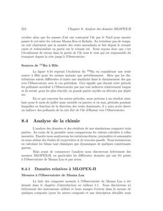 224 Chapitre 8: Analyse des donn´ees MLOPEX-II
octobre alors que les masses d’air ont contourn´e l’ˆıle par le Nord pour ensuite
passer le col entre les volcans Mauna Kea et Kohala. Au treizi`eme pas de temps,
on voit clairement que la mont´ee des vents ascendants se fait depuis le versant
ouest et redescendent en partie sur le versant est. Nous voyons donc que c’est
l’´ecoulement de retour dans la partie de l’ˆıle sous le vent qui est responsable du
transport depuis la cˆote jusqu’`a l’Observatoire.
Sources de 222
Rn `a Hilo
La ﬁgure 8.10 reprend l’´evolution du 222
Rn en consid´erant une seule
source `a Hilo pour les mˆemes instants que pr´ec´edemment. Bien que les dis-
tributions soient diﬀ´erentes il existe une similarit´e dans le cheminement des gaz
vers l’Observatoire avec le cas pr´ec´edent. Ceci signiﬁe que durant cette p´eriode
les polluants acc`edent `a l’Observatoire par une voie indirecte relativement longue
et ils seront ,pour les plus r´eactifs, en grande partie oxyd´es ou d´etruits par d´epˆot
sec.
En ce qui concerne les autres p´eriodes, nous arrivons `a un r´esultat simi-
laire pour le mois de juillet mais variable en janvier et en mai, p´eriodes pendant
lesquelles en fonction de la direction des vents dominants, il y aura acc`es direct
ou indirect des polluants de la cˆote Est de l’ˆıle d’Hawaii vers l’Observatoire.
8.4 Analyse de la chimie
L’analyse des donn´ees et des r´esultats de nos simulations comporte trois
parties. Au cours de la premi`ere nous comparerons les valeurs calcul´ees `a celles
mesur´ees. Ensuite nous analyserons les variations diurne, journali`ere et saisonni`ere
en nous aidant des ´etudes de trajectoires et de traceurs passifs. Nous terminerons
en calculant les bilans tant chimiques que dynamiques de quelques constituants
gazeux.
Mais avant de commencer l’analyse nous discuterons bri`evement des
mesures MLOPEX-II, en particulier les diﬀ´erentes donn´ees qui ont ´et´e prises
`a l’Observatoire de Mauna Loa et par avion.
8.4.1 Donn´ees relatives `a MLOPEX-II
Mesures `a l’Observatoire de Mauna Loa
La liste des compos´es mesur´es `a l’Observatoire de Mauna Loa a ´et´e
donn´ee dans le chapitre d’introduction au tableau 1.1. Nous discuterons ici
bri`evement des instruments utilis´es et leurs marges d’erreur dans la mesure de
quelques compos´es (pour les autres compos´es et une description d´etaill´ee nous
 