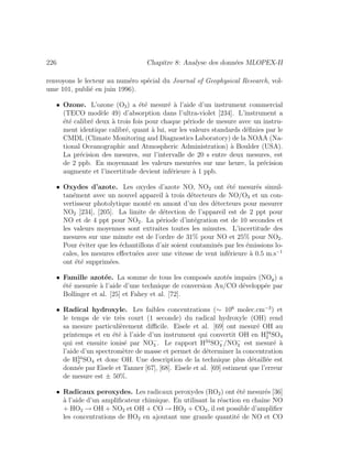 226 Chapitre 8: Analyse des donn´ees MLOPEX-II
renvoyons le lecteur au num´ero sp´ecial du Journal of Geophysical Research, vol-
ume 101, publi´e en juin 1996).
• Ozone. L’ozone (O3) a ´et´e mesur´e `a l’aide d’un instrument commercial
(TECO mod`ele 49) d’absorption dans l’ultra-violet [234]. L’instrument a
´et´e calibr´e deux `a trois fois pour chaque p´eriode de mesure avec un instru-
ment identique calibr´e, quant `a lui, sur les valeurs standards d´eﬁnies par le
CMDL (Climate Monitoring and Diagnostics Laboratory) de la NOAA (Na-
tional Oceanographic and Atmospheric Administration) `a Boulder (USA).
La pr´ecision des mesures, sur l’intervalle de 20 s entre deux mesures, est
de 2 ppb. En moyennant les valeurs mesur´ees sur une heure, la pr´ecision
augmente et l’incertitude devient inf´erieure `a 1 ppb.
• Oxydes d’azote. Les oxydes d’azote NO, NO2 ont ´et´e mesur´es simul-
tan´ement avec un nouvel appareil `a trois d´etecteurs de NO/O3 et un con-
vertisseur photolytique mont´e en amont d’un des d´etecteurs pour mesurer
NO2 [234], [205]. La limite de d´etection de l’appareil est de 2 ppt pour
NO et de 4 ppt pour NO2. La p´eriode d’int´egration est de 10 secondes et
les valeurs moyennes sont extraites toutes les minutes. L’incertitude des
mesures sur une minute est de l’ordre de 31% pour NO et 25% pour NO2.
Pour ´eviter que les ´echantillons d’air soient contamin´es par les ´emissions lo-
cales, les mesures eﬀectu´ees avec une vitesse de vent inf´erieure `a 0.5 m.s−1
ont ´et´e supprim´ees.
• Famille azot´ee. La somme de tous les compos´es azot´es impairs (NOy) a
´et´e mesur´ee `a l’aide d’une technique de conversion Au/CO d´evelopp´ee par
Bollinger et al. [25] et Fahey et al. [72].
• Radical hydroxyle. Les faibles concentrations (∼ 106
molec.cm−3
) et
le temps de vie tr`es court (1 seconde) du radical hydroxyle (OH) rend
sa mesure particuli`erement diﬃcile. Eisele et al. [69] ont mesur´e OH au
printemps et en ´et´e `a l’aide d’un instrument qui convertit OH en H34
2 SO4
qui est ensuite ionis´e par NO−
3 . Le rapport H34
SO−
4 /NO−
3 est mesur´e `a
l’aide d’un spectrom`etre de masse et permet de d´eterminer la concentration
de H34
2 SO4 et donc OH. Une description de la technique plus d´etaill´ee est
donn´ee par Eisele et Tanner [67], [68]. Eisele et al. [69] estiment que l’erreur
de mesure est ± 50%.
• Radicaux peroxydes. Les radicaux peroxydes (RO2) ont ´et´e mesur´es [36]
`a l’aide d’un ampliﬁcateur chimique. En utilisant la r´eaction en chaˆıne NO
+ HO2 → OH + NO2 et OH + CO → HO2 + CO2, il est possible d’ampliﬁer
les concentrations de HO2 en ajoutant une grande quantit´e de NO et CO
 