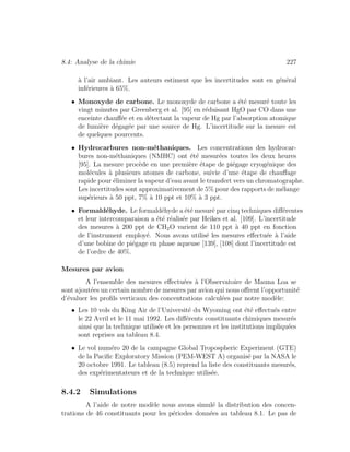 8.4: Analyse de la chimie 227
`a l’air ambiant. Les auteurs estiment que les incertitudes sont en g´en´eral
inf´erieures `a 65%.
• Monoxyde de carbone. Le monoxyde de carbone a ´et´e mesur´e toute les
vingt minutes par Greenberg et al. [95] en r´eduisant HgO par CO dans une
enceinte chauﬀ´ee et en d´etectant la vapeur de Hg par l’absorption atomique
de lumi`ere d´egag´ee par une source de Hg. L’incertitude sur la mesure est
de quelques pourcents.
• Hydrocarbures non-m´ethaniques. Les concentrations des hydrocar-
bures non-m´ethaniques (NMHC) ont ´et´e mesur´ees toutes les deux heures
[95]. La mesure proc`ede en une premi`ere ´etape de pi´egage cryog´enique des
mol´ecules `a plusieurs atomes de carbone, suivie d’une ´etape de chauﬀage
rapide pour ´eliminer la vapeur d’eau avant le transfert vers un chromatographe.
Les incertitudes sont approximativement de 5% pour des rapports de m´elange
sup´erieurs `a 50 ppt, 7% `a 10 ppt et 10% `a 3 ppt.
• Formald´ehyde. Le formald´ehyde a ´et´e mesur´e par cinq techniques diﬀ´erentes
et leur intercomparaison a ´et´e r´ealis´ee par Heikes et al. [109]. L’incertitude
des mesures `a 200 ppt de CH2O varient de 110 ppt `a 40 ppt en fonction
de l’instrument employ´e. Nous avons utilis´e les mesures eﬀectu´ee `a l’aide
d’une bobine de pi´egage en phase aqueuse [139], [108] dont l’incertitude est
de l’ordre de 40%.
Mesures par avion
A l’ensemble des mesures eﬀectu´ees `a l’Observatoire de Mauna Loa se
sont ajout´ees un certain nombre de mesures par avion qui nous oﬀrent l’opportunit´e
d’´evaluer les proﬁls verticaux des concentrations calcul´ees par notre mod`ele:
• Les 10 vols du King Air de l’Universit´e du Wyoming ont ´et´e eﬀectu´es entre
le 22 Avril et le 11 mai 1992. Les diﬀ´erents constituants chimiques mesur´es
ainsi que la technique utilis´ee et les personnes et les institutions impliqu´ees
sont reprises au tableau 8.4.
• Le vol num´ero 20 de la campagne Global Tropospheric Experiment (GTE)
de la Paciﬁc Exploratory Mission (PEM-WEST A) organis´e par la NASA le
20 octobre 1991. Le tableau (8.5) reprend la liste des constituants mesur´es,
des exp´erimentateurs et de la technique utilis´ee.
8.4.2 Simulations
A l’aide de notre mod`ele nous avons simul´e la distribution des concen-
trations de 46 constituants pour les p´eriodes donn´ees au tableau 8.1. Le pas de
 