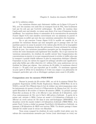 238 Chapitre 8: Analyse des donn´ees MLOPEX-II
que de la radiation solaire.
Les variations diurnes sont clairement visibles sur la ﬁgure 8.14 pour le
NOx avec des maxima vers midi li´es au transport local de NOx ´emis localement
tant par les sols que par l’activit´e anthropique. En juillet, les maxima dans
l’apr`es-midi sont mal simul´es, en raison sans doute d’un taux d’´emissions locales
insuﬃsant. Les variations diurne et saisonni`ere de la concentration du monoxyde
d’azote (ﬁgure 8.15) sont simul´ees correctement avec un minimum en janvier et
un maximum en juillet qui sont dus aux variations saisonni`eres des ´emissions.
En ce qui concerne l’ozone (ﬁgure 8.13) le mod`ele est capable de re-
produire les variations diurnes qui sont marqu´ees par le passage entre de l’air
maritime pauvre en ozone la journ´ee et les valeurs plus ´elev´ees de la troposph`ere
libre la nuit. Les ´emissions locales des pr´ecurseurs d’ozone att´enuent les minima
relatifs de jour. Les variations journali`eres marqu´ees par les changements de di-
rection des vents dominants sont ´egalement bien simul´ees. En ce qui concerne les
variations saisonni`eres, les r´esultats du mod`ele suivent bien l’augmentation des
concentrations en janvier et en mai comparativement `a octobre et juillet alors que
le transport `a grande ´echelle inﬂuence le plus la composition chimique `a Hawaii.
Cependant en mai, les valeurs du rapport de m´elange calcul´ees sont signiﬁcative-
ment plus faibles que celles observ´ees (cf. tableau 8.6), nous analyserons ceci en
´etudiant les bilans par r´egions. Aux environs du 23 juillet, le maximum observ´e
d’ozone (∼ 70 ppb) n’est pas reproduit par le mod`ele. Ce maximum apparait
un jour apr`es le d´ebut de la simulation et il doit son origine `a un ph´enom`ene de
transport particulier qui a du se d´evelopper quelques jours avant le 23 juillet.
Comparaison avec les mesures PEM-WEST
Durant la journ´ee du 20 octobre 1991, un vol de la mission Global Tro-
pospheric Experiment (GTE) Paciﬁc Exploratory Mission (PEM-West A) de la
NASA a survol´e l’ˆıle d’Hawaii dans le but de r´ealiser une intercomparaison entre
les instruments de mesure `a bord et `a l’Observatoire de Mauna Loa [14]. Le vol a
quitt´e Honolulu le 20 octobre `a 3 heures 38 minutes (3H38). Le premier passage
Ouest-Est au-dessus de l’ˆıle a ´et´e eﬀectu´e `a une altitude de 6 kilom`etres, suivi
d’un contournement de l’ˆıle vers le Sud `a 400 m`etres d’altitude. A partir de la
pointe sud, atteinte `a 5H34, l’avion est mont´e `a 3.3 kilom`etres d’altitude et a
eﬀectu´e un cercle autour de l’ˆıle dans le sens anti-horlogique (5H48-6H52). Un
deuxi`eme cercle fut ensuite r´ealis´e `a 4.8 kilom`etres d’altitude (7H00-7H32). A la
pointe Nord, l’avion a r´ealis´e un passage Nord-Sud `a 3.6 kilom`etres d’altitude, en
passsant `a 20 kilom`etres de MLO vers environ 7H50. Un dernier passage `a basse
altitude fut r´ealis´e avant le retour vers Honolulu.
Nous avons compar´e les r´esultats de notre mod`ele (trait plein) avec les
valeurs des concentrations mesur´ees par l’avion (trait interrompu ou croix) sur
 