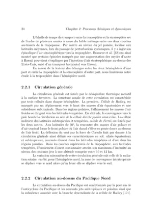 24 Chapitre 2: Processus chimiques et dynamiques
L’´echelle de temps du transport entre la troposph`ere et la stratosph`ere est
de l’ordre de plusieurs ann´ees `a cause du faible m´elange entre ces deux couches
au-travers de la tropopause. Par contre au niveau du jet polaire, localis´e aux
latitudes moyennes, lors du passage de perturbations cycloniques, il y a injection
´episodique d’air stratosph´erique vers la troposph`ere. Brasseur et al. [32] ont ainsi
montr´e que certains ´episodes marqu´es par une augmentation des oxydes d’azote
`a Hawaii pouvaient s’expliquer par l’injection d’air stratosph´erique au-dessus des
Etats-Unis, suivi d’un transport horizontal vers Hawaii.
En raison de la lenteur des ´echanges entre les deux h´emisph`eres d’une
part et entre la troposph`ere et la stratosph`ere d’autre part, nous limiterons notre
´etude `a la troposph`ere dans l’h´emisph`ere nord.
2.2.1 Circulation g´en´erale
La circulation g´en´erale est forc´ee par le d´es´equilibre thermique radiatif
`a la surface terrestre. La structure zonale de cette circulation est caract´eris´ee
par trois cellules dans chaque h´emisph`ere. La premi`ere, Cellule de Hadley, est
marqu´ee par un d´eplacement vers le haut des masses d’air ´equatoriales et une
subsidence subtropicale. Dans les r´egions polaires, l’aﬀaissement les masses d’air
froides se dirigent vers les latitudes temp´er´ees. En altitude, la convergence vers le
pˆole boucle la circulation au sein de la cellule directe polaire ainsi cr´e´ee. La cellule
indirecte des latitudes subtropicales et temp´er´ees, cellule de Ferrel, est forc´ee par
les deux autres. Aux latitudes de 60o
, la rencontre des masses d’air polaire et
d’air tropical forme le front polaire o`u l’air chaud s’´el`eve en pente douce au-dessus
de l’air froid. La d´eﬂexion du vent par la force de Coriolis ﬁnit par donner `a la
circulation g´en´erale ainsi d´eﬁnie ses caract´eristiques au sol: aliz´es ´equatoriaux
et subtropicaux, courants d’ouest dans les latitudes temp´er´ees et d’est dans les
r´egions polaires. Dans les couches sup´erieures de la troposph`ere, aux latitudes
temp´er´ees, l’´ecoulement d’ouest stationnaire atteint son maximum d’intensit´e au
niveau des courants jets `a une altitude comprise entre 10 et 12 km.
La variation saisonni`ere de cette circulation g´en´erale suit celle de la radia-
tion solaire: en ´et´e, pour l’h´emisph`ere nord, la zone de convergence intertropicale
se d´eplace vers le nord alors qu’en hiver elle se d´eplace vers le sud.
2.2.2 Circulation au-dessus du Paciﬁque Nord
La circulation au-dessus du Paciﬁque est conditionn´ee par la position de
l’anticyclone du Paciﬁque et les courants jets subtropicaux et polaires ainsi que
la subsidence associ´ee avec la branche descendante de la cellule de Hadley [101].
 