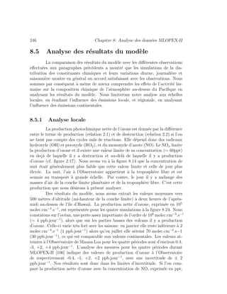 246 Chapitre 8: Analyse des donn´ees MLOPEX-II
8.5 Analyse des r´esultats du mod`ele
La comparaison des r´esultats du mod`ele avec les diﬀ´erentes observations
eﬀectu´ees aux paragraphes pr´ec´edents a montr´e que les simulations de la dis-
tribution des constituants chimiques et leurs variations diurne, journali`ere et
saisonni`ere montre en g´en´eral un accord satisfaisant avec les observations. Nous
sommes par cons´equent `a mˆeme de mieux comprendre les eﬀets de l’activit´e hu-
maine sur la composition chimique de l’atmosph`ere au-dessus du Paciﬁque en
analysant les r´esultats du mod`ele. Nous limiterons notre analyse aux ´echelles
locales, en ´etudiant l’inﬂuence des ´emissions locale, et r´egionale, en analysant
l’inﬂuence des ´emissions continentales.
8.5.1 Analyse locale
La production photochimique nette de l’ozone est donn´ee par la diﬀ´erence
entre le terme de production (relation 2.1) et de destruction (relation 2.2) si l’on
ne tient pas compte des cycles nuls de r´eactions. Elle d´epend donc des radicaux
hydroxyle (OH) et peroxyde (RO2), et du monoxyde d’azote (NO). Le NOx limite
la production d’ozone et il existe une valeur limite de sa concentration (∼ 60ppt)
en de¸c`a de laquelle il y a destruction et au-del`a de laquelle il y a production
d’ozone (cf. ﬁgure 2.17). Nous avons vu `a la ﬁgure 8.14 que la concentration de
nuit ´etait g´en´eralement plus faible que cette valeur limite et celle de jour plus
´elev´ee. La nuit, l’air `a l’Observatoire appartient `a la troposph`ere libre et est
soumis au transport `a grande ´echelle. Par contre, le jour il y a m´elange des
masses d’air de la couche limite plan´etaire et de la troposph`ere libre. C’est cette
production que nous d´esirons `a pr´esent analyser.
Des r´esultats du mod`ele, nous avons extrait les valeurs moyennes vers
500 m`etres d’altitude (mi-hauteur de la couche limite) `a deux heures de l’apr`es-
midi au-dessus de l’ˆıle d’Hawaii. La production nette d’ozone, exprim´ee en 105
molec.cm−3
.s−1
, est repr´esent´ee pour les quatre simulations `a la ﬁgure 8.24. Nous
constatons sur l’oc´ean, une perte assez importante de l’ordre de 106
molec.cm−3
.s−1
(∼ 4 ppb.jour−1
), alors que sur les parties basses des volcans il y a production
d’ozone. Celle-ci varie tr`es fort avec les saisons: en janvier elle reste inf´erieure `a 2
molec.cm−3
.s−1
(1 ppb.jour−1
) alors qu’en juillet elle atteint 70 molec.cm−3
.s−1
(30 ppb.jour−1
), ce qui est comparable aux valeurs continentales. Les valeurs at-
teintes `a l’Observatoire de Mauna Loa pour les quatre p´eriodes sont d’environ 0.4,
-3, +2, +4 ppb.jour−1
. L’analyse des mesures pour les quatre p´eriodes durant
MLOPEX-II [106] indique des valeurs de production d’ozone `a l’Observatoire
de respectivement -0.4, -1, +2, +2 ppb.jour−1
, avec une incertitude de ± 2
ppb.jour−1
. Nos r´esultats sont donc dans les limites d’incertitude. Si l’on com-
pare la production nette d’ozone avec la concentration de NO, exprim´ee en ppt,
 
