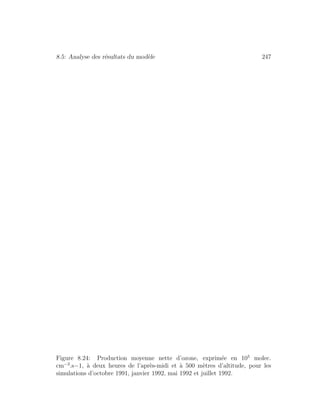 8.5: Analyse des r´esultats du mod`ele 247
Figure 8.24: Production moyenne nette d’ozone, exprim´ee en 105
molec.
cm−3
.s−1, `a deux heures de l’apr`es-midi et `a 500 m`etres d’altitude, pour les
simulations d’octobre 1991, janvier 1992, mai 1992 et juillet 1992.
 