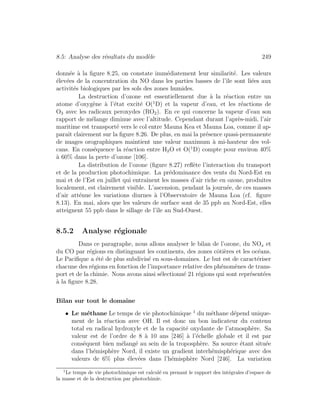 8.5: Analyse des r´esultats du mod`ele 249
donn´ee `a la ﬁgure 8.25, on constate imm´ediatement leur similarit´e. Les valeurs
´elev´ees de la concentration du NO dans les parties basses de l’ˆıle sont li´ees aux
activit´es biologiques par les sols des zones humides.
La destruction d’ozone est essentiellement due `a la r´eaction entre un
atome d’oxyg`ene `a l’´etat excit´e O(1
D) et la vapeur d’eau, et les r´eactions de
O3 avec les radicaux peroxydes (RO2). En ce qui concerne la vapeur d’eau son
rapport de m´elange diminue avec l’altitude. Cependant durant l’apr`es-midi, l’air
maritime est transport´e vers le col entre Mauna Kea et Mauna Loa, comme il ap-
paraˆıt clairement sur la ﬁgure 8.26. De plus, en mai la pr´esence quasi-permanente
de nuages orographiques maintient une valeur maximum `a mi-hauteur des vol-
cans. En cons´equence la r´eaction entre H2O et O(1
D) compte pour environ 40%
`a 60% dans la perte d’ozone [106].
La distribution de l’ozone (ﬁgure 8.27) reﬂ`ete l’interaction du transport
et de la production photochimique. La pr´edominance des vents du Nord-Est en
mai et de l’Est en juillet qui entraˆınent les masses d’air riche en ozone, produites
localement, est clairement visible. L’ascension, pendant la journ´ee, de ces masses
d’air att´enue les variations diurnes `a l’Observatoire de Mauna Loa (cf. ﬁgure
8.13). En mai, alors que les valeurs de surface sont de 35 ppb au Nord-Est, elles
atteignent 55 ppb dans le sillage de l’ˆıle au Sud-Ouest.
8.5.2 Analyse r´egionale
Dans ce paragraphe, nous allons analyser le bilan de l’ozone, du NOx et
du CO par r´egions en distinguant les continents, des zones cˆoti`eres et les oc´eans.
Le Paciﬁque a ´et´e de plus subdivis´e en sous-domaines. Le but est de caract´eriser
chacune des r´egions en fonction de l’importance relative des ph´enom`enes de trans-
port et de la chimie. Nous avons ainsi s´electionn´e 21 r´egions qui sont repr´esent´ees
`a la ﬁgure 8.28.
Bilan sur tout le domaine
• Le m´ethane Le temps de vie photochimique 1
du m´ethane d´epend unique-
ment de la r´eaction avec OH. Il est donc un bon indicateur du contenu
total en radical hydroxyle et de la capacit´e oxydante de l’atmosph`ere. Sa
valeur est de l’ordre de 8 `a 10 ans [246] `a l’´echelle globale et il est par
cons´equent bien m´elang´e au sein de la troposph`ere. Sa source ´etant situ´ee
dans l’h´emisph`ere Nord, il existe un gradient interh´emisph´erique avec des
valeurs de 6% plus ´elev´ees dans l’h´emisph`ere Nord [246]. La variation
1
Le temps de vie photochimique est calcul´e en prenant le rapport des int´egrales d’espace de
la masse et de la destruction par photochimie.
 