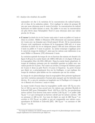 8.5: Analyse des r´esultats du mod`ele 253
saisonni`ere est due `a la variation de la concentration du radical hydrox-
yle et donc de la radiation solaire. Ceci explique la valeur de presque 20
ans que nous obtenons pour le mois d’octobre: la concentration du radical
hydroxyle est faible durant ce mois. En juillet et en mai, la concentration
est plus ´elev´ee dans l’h´emisph`ere Nord et nous obtenons alors une valeur
proche de 10 ans.
• L’ozone La dur´ee de vie de l’ozone varie entre 1 mois en juillet et 2 mois et
demi en octobre. M¨uller et Brasseur [179] obtiennent une moyenne globale
de 4 mois avec un domaine qui s’´etend jusqu’`a 50 mb. Or la concentration
d’ozone croˆıt rapidement au-dessus de la tropopause (200 mb) et si nous
calculons la dur´ee de vie en int´egrant jusqu’`a 100 mb nous obtenons alors
3 mois en juillet et 7 mois en janvier. La mˆeme remarque s’applique pour
le calcul du temps de r´esidence2
, alors que les valeurs sont inf´erieures `a un
mois M¨uller et Brasseur [179] obtiennent 3 mois.
La variation spatiale du temps de vie en fonction des saisons est donn´ee `a la
ﬁgure 8.29 pour la couche limite (de 1000 `a 850 mb) et `a la ﬁgure 8.30 pour
la troposph`ere libre (de 850 `a 200 mb). Dans la couche limite plan´etaire, le
temps de r´esidence pr´esente peu de variabilit´e spatiale en juillet avec une
valeur proche de 15 jours. Par contre en octobre, le temps de r´esidence passe
de 3 mois et demi au pˆole Nord `a 15 jours `a l’´equateur. La perte d’ozone
par d´epˆot sec a principalement lieu sur les feuillages, ce qui explique des
temps de r´esidence plus faibles sur les continents que sur les oc´eans.
Le temps de vie photochimique dans la troposph`ere libre pr´esente ´egalement
une forte variation saisonni`ere d’autant plus marqu´ee que les latitudes sont
´elev´ees. Il y a peu de variation en longitude sur le Paciﬁque et le temps de
vie `a Hawaii est d’environ 1 mois et demi.
La masse totale d’ozone dans la troposph`ere oscille entre 125 Tg en octo-
bre et 163 en mai en bon accord avec les valeurs que calculent Roelofs et
Lelieveld [207] pour l’h´emisph`ere Nord: 123 Tg et 153 Tg. Les productions
nettes varient d’un facteur trois entre octobre (150 Tg.an−1
) et juillet (430
Tg.an−1
) ce qui correspond au facteur calcul´e par les mˆemes auteurs: 140
en automne et 420 en ´et´e. Les taux de d´epˆot sec sont de 300 Tg.an−1
en
octobre et 575 Tg.an1
en juillet ce qui est comparable aux valeurs corre-
spondantes de Roelofs et Lelieveld [207]: 196 Tg.an−1
en automne et 588
Tg.an−1
en ´et´e.
2
Le temps de r´esidence est calcul´e comme pour le temps de vie photochimique mais en tenant
compte ´egalement de la destruction par d´epˆot sec.
 