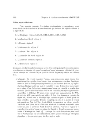 256 Chapitre 8: Analyse des donn´ees MLOPEX-II
Bilan photochimique.
Pour pouvoir comparer les r´egions continentales et oc´eaniques, nous
avons subdivis´e le domaine en 8 sous-domaines qui incluent les r´egions d´eﬁnies `a
la ﬁgure 8.28:
1. Le Paciﬁque: r´egions 3,6,7,8,9,10,11,12,13,14,16,17,18,19,21
2. L’Atlantique Nord: r´egion 4
3. L’Europe: r´egion 5
4. L’Asie centrale: r´egion 2
5. L’Asie de l’Est: r´egion 3
6. L’Am´erique du Nord: r´egion 20
7. L’Am´erique centrale: r´egion 1
8. Le Pˆole Nord: r´egion 15
Les masse, production photochimique nette et la perte par d´epˆot sec sont donn´ees
pour l’ozone au tableau 8.8, pour les oxydes d’azote impairs au tableau 8.9, pour
l’acide nitrique au tableau 8.10 et pour le nitrate de peroxy-ac´etyle au tableau
8.11.
• L’ozone. En ce qui concerne l’ozone, nous constatons qu’au dessus des
continents il y a production d’ozone, avec un maximum relatif en Am´erique
centrale. Sur le Paciﬁque qui repr´esente 25% de la masse d’ozone, il y a pro-
duction chimique nette en mai et en juillet et une destruction importante
en octobre. C’est l’abondance des oxydes d’azote qui contrˆole la production
d’ozone, par les r´eactions entre NO et les radicaux peroxydes (principale-
ment HO2 et CH3O2). Or nous avons calcul´e une augmentation des NOx
de pr`es de 50% entre octobre et juillet. Si l’on tient ´egalement compte du
d´epˆot sec, on voit que le Paciﬁque agit comme un puits d’ozone pour les
trois p´eriodes. La quantit´e d´etruite compte pour pr`es de la moiti´e de ce qui
est produit en Asie de l’Est. Il est diﬃcile de comparer les valeurs pour le
Paciﬁque avec celles sur l’Atlantique Nord car ce dernier ne couvre, dans
notre cas, que la partie au Nord de 30o
de latitude. Pour cette r´egion, il y
a production nette d’ozone en raison du ﬂux ´elev´e de pr´ecurseurs en prove-
nance d’Am´erique du Nord [9]. Le temps de vie de l’ozone est plus ´elev´e
sur le Paciﬁque que sur les continents en juillet quand le feuillage est le plus
abondant et inversement pour les deux autres mois.
 