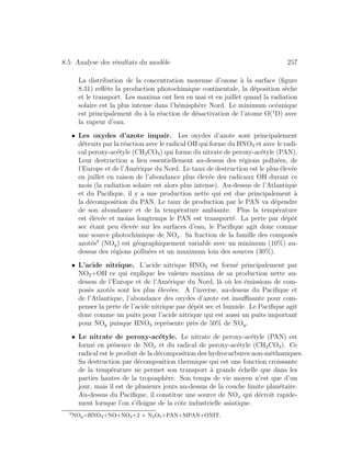 8.5: Analyse des r´esultats du mod`ele 257
La distribution de la concentration moyenne d’ozone `a la surface (ﬁgure
8.31) reﬂ`ete la production photochimique continentale, la d´eposition s`eche
et le transport. Les maxima ont lieu en mai et en juillet quand la radiation
solaire est la plus intense dans l’h´emisph`ere Nord. Le minimum oc´eanique
est principalement du `a la r´eaction de d´esactivation de l’atome O(1
D) avec
la vapeur d’eau.
• Les oxydes d’azote impair. Les oxydes d’azote sont principalement
d´etruits par la r´eaction avec le radical OH qui forme du HNO3 et avec le radi-
cal peroxy-ac´etyle (CH3CO3) qui forme du nitrate de peroxy-ac´etyle (PAN).
Leur destruction a lieu essentiellement au-dessus des r´egions pollu´ees, de
l’Europe et de l’Am´erique du Nord. Le taux de destruction est le plus ´elev´ee
en juillet en raison de l’abondance plus ´elev´ee des radicaux OH durant ce
mois (la radiation solaire est alors plus intense). Au-dessus de l’Atlantique
et du Paciﬁque, il y a une production nette qui est due principalement `a
la d´ecomposition du PAN. Le taux de production par le PAN va d´ependre
de son abondance et de la temp´erature ambiante. Plus la temp´erature
est ´elev´ee et moins longtemps le PAN est transport´e. La perte par d´epˆot
sec ´etant peu ´elev´ee sur les surfaces d’eau, le Paciﬁque agit donc comme
une source photochimique de NOx. Sa fraction de la famille des compos´es
azot´es3
(NOy) est g´eographiquement variable avec un minimum (10%) au-
dessus des r´egions pollu´ees et un maximum loin des sources (30%).
• L’acide nitrique. L’acide nitrique HNO3 est form´e principalement par
NO2+OH ce qui explique les valeurs maxima de sa production nette au-
dessus de l’Europe et de l’Am´erique du Nord, l`a o`u les ´emissions de com-
pos´es azot´es sont les plus ´elev´ees. A l’inverse, au-dessus du Paciﬁque et
de l’Atlantique, l’abondance des oxydes d’azote est insuﬃsante pour com-
penser la perte de l’acide nitrique par d´epˆot sec et humide. Le Paciﬁque agit
donc comme un puits pour l’acide nitrique qui est aussi un puits important
pour NOy puisque HNO3 repr´esente pr`es de 50% de NOy.
• Le nitrate de peroxy-ac´etyle. Le nitrate de peroxy-ac´etyle (PAN) est
form´e en pr´esence de NOx et du radical de peroxy-ac´etyle (CH3CO3). Ce
radical est le produit de la d´ecomposition des hydrocarbures non-m´ethaniques.
Sa destruction par d´ecomposition thermique qui est une fonction croissante
de la temp´erature ne permet son transport `a grande ´echelle que dans les
parties hautes de la troposph`ere. Son temps de vie moyen n’est que d’un
jour, mais il est de plusieurs jours au-dessus de la couche limite plan´etaire.
Au-dessus du Paciﬁque, il constitue une source de NOx qui d´ecroˆıt rapide-
ment lorsque l’on s’´eloigne de la cˆote industrielle asiatique.
3
NOy=HNO3+NO+NO2+2 × N2O5+PAN+MPAN+ONIT.
 