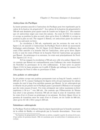 26 Chapitre 2: Processus chimiques et dynamiques
Anticyclone du Paciﬁque
La haute pression associ´ee `a l’anticylone du Paciﬁque peut ˆetre repr´esent´ee par la
valeur de la hauteur du g´eopotentiel 1
. Les valeurs de la hauteur du g´eopotentiel `a
700 mb sont dessin´ees pour quatre mois de l’ann´ee sur la ﬁgure 2.3 . On constate
que cet anticyclone migre aux cours des saisons. Au cours de l’´et´e il se renforce
et occupe sa position la plus au nord, alors qu’en hiver il s’aﬀaiblit et occupe sa
position la plus au sud. Par rapport `a Hawaii, cet anticyclone passe du nord-est
en ´et´e au sud-ouest en hiver.
La circulation `a 700 mb, repr´esent´ee par les vecteurs du vent sur la
ﬁgure 2.4, est associ´ee `a l’anticyclone du Paciﬁque Nord et d´ecrit un mouvement
horlogique anticyclonique. En ´et´e (ﬁgure 2.4.d) Hawaii est sous l’inﬂuence des
vents d’Est associ´es `a la branche Sud de l’anticylone, alors qu’en hiver (ﬁgure
2.4.b) ce sont les vents d’Ouest de la branche Nord de l’anticyclone qui passent
par Hawaii. Au printemps et en automne, les vents sont principalement du Nord-
Est (ﬁgures 2.4 c et a).
Si l’on compare la circulation `a 700 mb avec celle `a la surface (ﬁgure 2.5),
on constate que Hawaii est continuellement sous l’inﬂuence des vents dominants
du Nord-Est en provenance de la cˆote californienne. Il faut noter en janvier
(ﬁgure 2.5.b) la basse pression sur le golfe d’Alaska qui m´elange les masses d’air
d’Am´erique du Nord `a celles en provenance d’Asie.
Jets polaire et subtropical
Le jet polaire occupe une position permanente tout au long de l’ann´ee, centr´ee `a
200 mb et 45o
N, comme l’indiquent les ﬁgures (2.6 a-d) qui reprennent les valeurs
zonales du vent le long d’un m´eridien passant par Hawaii. Le jet subtropical qui
se d´etache du jet polaire sur le Paciﬁque passe `a proximit´e d’Hawaii et est marqu´e
par des vents zonaux d’ouest. Ces vents atteignent une valeur maximum en hiver
sup´erieure `a 50 m.s−1
vers 200 mb. On constate que l’Observatoire de Mauna
Loa situ´e `a une pression d’environ 700 mb est dans la zone de transition entre
les vents d’est et d’ouest au printemps et en automne. En hiver (ﬁgure 2.6.a), la
pression de transition entre les vents d’est et d’ouest, est de l’ordre de 800 mb,
alors qu’en ´et´e elle s’´el`eve jusqu’`a 250 mb.
Subsidence subtropicale
Le Paciﬁque Nord est inﬂuenc´e dans la r´egion ´equatoriale par la branche montante
de la cellule de Hadley et subtropicale par la branche descendante. Nous nous
1
La hauteur du g´eopotentiel est l’altitude en m`etres, compt´ee `a partir du niveau de la mer,
d’une surface de pression donn´ee. Elle est maximum pour un anticyclone et minimum pour un
cyclone.
 