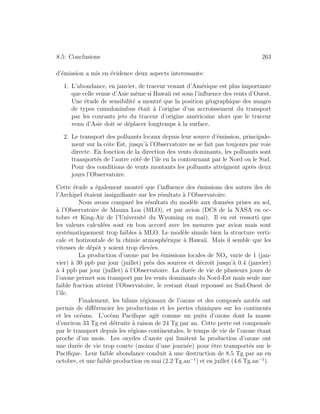 8.5: Conclusions 263
d’´emission a mis en ´evidence deux aspects interessants:
1. L’abondance, en janvier, de traceur venant d’Am´erique est plus importante
que celle venue d’Asie mˆeme si Hawaii est sous l’inﬂuence des vents d’Ouest.
Une ´etude de sensibilit´e a montr´e que la position g´eographique des nuages
de types cumulonimbus ´etait `a l’origine d’un accroissement du transport
par les courants jets du traceur d’origine am´ericaine alors que le traceur
venu d’Asie doit se d´eplacer longtemps `a la surface.
2. Le transport des polluants locaux depuis leur source d’´emission, principale-
ment sur la cˆote Est, jusqu’`a l’Observatoire ne se fait pas toujours par voie
directe. En fonction de la direction des vents dominants, les polluants sont
transport´es de l’autre cˆot´e de l’ˆıle en la contournant par le Nord ou le Sud.
Pour des conditions de vents montants les polluants atteignent apr`es deux
jours l’Observatoire.
Cette ´etude a ´egalement montr´e que l’inﬂuence des ´emissions des autres ˆıles de
l’Archipel ´etaient insigniﬁante sur les r´esultats `a l’Observatoire.
Nous avons compar´e les r´esultats du mod`ele aux donn´ees prises au sol,
`a l’Observatoire de Mauna Loa (MLO), et par avion (DC8 de la NASA en oc-
tobre et King-Air de l’Universit´e du Wyoming en mai). Il en est ressorti que
les valeurs calcul´ees sont en bon accord avec les mesures par avion mais sont
syst´ematiquement trop faibles `a MLO. Le mod`ele simule bien la structure verti-
cale et horizontale de la chimie atmosph´erique `a Hawaii. Mais il semble que les
vitesses de d´epˆot y soient trop ´elev´ees.
La production d’ozone par les ´emissions locales de NOx varie de 1 (jan-
vier) `a 30 ppb par jour (juillet) pr`es des sources et d´ecroˆıt jusqu’`a 0.4 (janvier)
`a 4 ppb par jour (juillet) `a l’Observatoire. La dur´ee de vie de plusieurs jours de
l’ozone permet son transport par les vents dominants du Nord-Est mais seule une
faible fraction atteint l’Observatoire, le restant ´etant repouss´e au Sud-Ouest de
l’ˆıle.
Finalement, les bilans r´egionaux de l’ozone et des compos´es azot´es ont
permis de diﬀ´erencier les productions et les pertes chimiques sur les continents
et les oc´eans. L’oc´ean Paciﬁque agit comme un puits d’ozone dont la masse
d’environ 33 Tg est d´etruite `a raison de 24 Tg par an. Cette perte est compens´ee
par le transport depuis les r´egions continentales, le temps de vie de l’ozone ´etant
proche d’un mois. Les oxydes d’azote qui limitent la production d’ozone ont
une dur´ee de vie trop courte (moins d’une journ´ee) pour ˆetre transport´es sur le
Paciﬁque. Leur faible abondance conduit `a une destruction de 8.5 Tg par an en
octobre, et une faible production en mai (2.2 Tg.an−1
) et en juillet (4.6 Tg.an−1
).
 