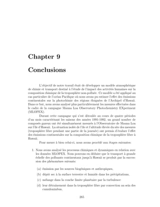 Chapter 9
Conclusions
L’objectif de notre travail ´etait de d´evelopper un mod`ele atmosph´erique
de chimie et transport destin´e `a l’´etude de l’impact des activit´es humaines sur la
composition chimique de la troposph`ere non-pollu´ee. Ce mod`ele a ´et´e appliqu´e au
cas particulier de l’oc´ean Paciﬁque o`u nous avons pu estimer l’eﬀet des ´emissions
continentales sur la photochimie des r´egions ´eloign´ees de l’Archipel d’Hawaii.
Dans ce but, nous avons analys´e plus particuli`erement les mesures eﬀectu´ees dans
le cadre de la campagne Mauna Loa Observatory Photochemistry EXperiment
(MLOPEX).
Durant cette campagne qui s’est d´eroul´ee au cours de quatre p´eriodes
d’un mois caract´erisant les saisons des ann´ees 1991-1992, un grand nombre de
compos´es gazeux ont ´et´e simultan´ement mesur´es `a l’Observatoire de Mauna Loa
sur l’ˆıle d’Hawaii. La situation isol´ee de l’ˆıle et l’altitude ´elev´ee du site des mesures
(troposph`ere libre pendant une partie de la journ´ee) ont permis d’´evaluer l’eﬀet
des ´emissions continentales sur la composition chimique de la troposph`ere libre `a
Hawaii.
Pour mener `a bien celui-ci, nous avons proc´ed´e aux ´etapes suivantes:
1. Nous avons analys´e les processus chimiques et dynamiques en relation avec
les donn´ees MLOPEX. Nous pouvons en d´eduire que le transport `a grande
´echelle des polluants continentaux jusqu’`a Hawaii se produit par la succes-
sion des ph´enom`enes suivants:
(a) ´emission par les sources biog´eniques et anthropiques,
(b) d´epˆot sec `a la surface terrestre et humide dans les pr´ecipitations,
(c) m´elange dans la couche limite plan´etaire par la turbulence
(d) leur d´etraˆınement dans la troposph`ere libre par convection au sein des
cumulonimbus,
265
 