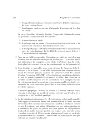 266 Chapitre 9: Conclusions
(e) transport horizontal dans les couches sup´erieures de la troposph`ere par
les vents rapides d’ouest,
(f) la subsidence tropicale associ´ee `a la branche descendante de la cellule
de Hadley.
En outre, il semblait n´ecessaire d’´evaluer l’impact des ´emissions locales de
ces polluants, ce qui n´ecessitait de connaˆıtre:
(a) le taux d’´emission locale,
(b) le m´elange avec les masses d’air maritime dans la couche limite et les
masses d’air continental dans la troposph`ere libre,
(c) le transport jusqu’`a l’Observatoire qui est le r´esultat d’une interaction
entre les vents dominants du Nord-Est, les brises de mer et de terre et
d’un ´ecoulement de montagne.
2. Nous avons ´etabli un ensemble d’´equations aux d´eriv´ees partielles non-
lin´eaires pour les variables chimiques et dynamiques. Les termes relatifs
aux ph´enom`enes de transport `a sous-´echelle (turbulence dans la couche
limite plan´etaire et convection par les cumulonimbus) ont ´et´e param´eteris´e.
3. Pour simpliﬁer cet ensemble, nous avons d´ecoupl´e les ´equations de la dy-
namique et de la chimie. Les variables dynamiques sont obtenues en com-
binant les donn´ees globales analys´ees du European Center for Medium
Weather Forecasting (ECMWF) et les r´esultats de simulations eﬀectu´ees
`a l’aide du mod`ele Mesoscale Model version 5 (MM5). Les valeurs de ces
variables ont ´et´e compar´ees avec les observations en de multiples stations.
De cette comparaison il apparait que nous sommes capables de simuler cor-
rectement les variations diurne, journali`ere et saisonni`ere de la circulation
`a l’´echelle r´egionale.
4. A l’´echelle synoptique, l’absence de donn´ees `a la surface terrestre nous a
contraint `a d´eveloper un mod`ele de surface terrestre pour le calcul de la
temp´erature et de l’humidit´e sp´eciﬁque
5. La discr´etisation des ´equations a ´et´e eﬀectu´ee sur une grille `a maille variable.
Cette approche num´erique fournit une solution eﬃcace `a l’´etude r´egionale
de la composition chimique de l’atmosph`ere. En eﬀet, la r´esolution variable
permet de conjuguer une vision t´el´escopique sur une r´egion sp´eciﬁque en
y concentrant les points de grille et une vision globale par l’´elargissement
progressif des mailles `a mesure que l’on s’en ´eloigne. Cette approche nous a
cependant contraints `a d´evelopper des sch´emas num´eriques, en particulier
pour la r´esolution de l’advection. Ces m´ethodes ont fait l’objet de multiples
tests qui ont montr´e leur eﬃcacit´e.
 