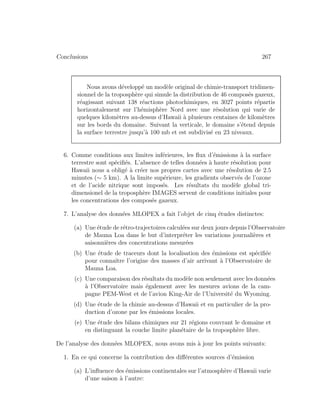 Conclusions 267
Nous avons d´evelopp´e un mod`ele original de chimie-transport tridimen-
sionnel de la troposph`ere qui simule la distribution de 46 compos´es gazeux,
r´eagissant suivant 138 r´eactions photochimiques, en 3027 points r´epartis
horizontalement sur l’h´emisph`ere Nord avec une r´esolution qui varie de
quelques kilom`etres au-dessus d’Hawaii `a plusieurs centaines de kilom`etres
sur les bords du domaine. Suivant la verticale, le domaine s’´etend depuis
la surface terrestre jusqu’`a 100 mb et est subdivis´e en 23 niveaux.
6. Comme conditions aux limites inf´erieures, les ﬂux d’´emissions `a la surface
terrestre sont sp´eciﬁ´es. L’absence de telles donn´ees `a haute r´esolution pour
Hawaii nous a oblig´e `a cr´eer nos propres cartes avec une r´esolution de 2.5
minutes (∼ 5 km). A la limite sup´erieure, les gradients observ´es de l’ozone
et de l’acide nitrique sont impos´es. Les r´esultats du mod`ele global tri-
dimensionel de la troposph`ere IMAGES servent de conditions initiales pour
les concentrations des compos´es gazeux.
7. L’analyse des donn´ees MLOPEX a fait l’objet de cinq ´etudes distinctes:
(a) Une ´etude de r´etro-trajectoires calcul´ees sur deux jours depuis l’Observatoire
de Mauna Loa dans le but d’interpr´eter les variations journali`eres et
saisonni`eres des concentrations mesur´ees
(b) Une ´etude de traceurs dont la localisation des ´emissions est sp´eciﬁ´ee
pour connaˆıtre l’origine des masses d’air arrivant `a l’Observatoire de
Mauna Loa.
(c) Une comparaison des r´esultats du mod`ele non seulement avec les donn´ees
`a l’Observatoire mais ´egalement avec les mesures avions de la cam-
pagne PEM-West et de l’avion King-Air de l’Universit´e du Wyoming.
(d) Une ´etude de la chimie au-dessus d’Hawaii et en particulier de la pro-
duction d’ozone par les ´emissions locales.
(e) Une ´etude des bilans chimiques sur 21 r´egions couvrant le domaine et
en distinguant la couche limite plan´etaire de la troposph`ere libre.
De l’analyse des donn´ees MLOPEX, nous avons mis `a jour les points suivants:
1. En ce qui concerne la contribution des diﬀ´erentes sources d’´emission
(a) L’inﬂuence des ´emissions continentales sur l’atmosph`ere d’Hawaii varie
d’une saison `a l’autre:
 