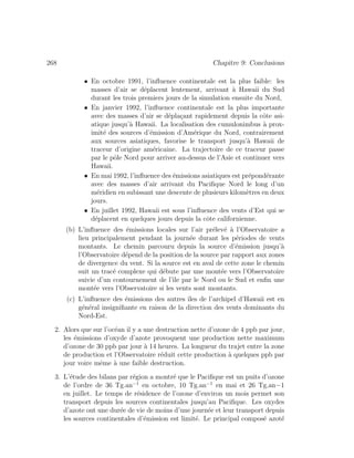 268 Chapitre 9: Conclusions
• En octobre 1991, l’inﬂuence continentale est la plus faible: les
masses d’air se d´eplacent lentement, arrivant `a Hawaii du Sud
durant les trois premiers jours de la simulation ensuite du Nord,
• En janvier 1992, l’inﬂuence continentale est la plus importante
avec des masses d’air se d´epla¸cant rapidement depuis la cˆote asi-
atique jusqu’`a Hawaii. La localisation des cumulonimbus `a prox-
imit´e des sources d’´emission d’Am´erique du Nord, contrairement
aux sources asiatiques, favorise le transport jusqu’`a Hawaii de
traceur d’origine am´ericaine. La trajectoire de ce traceur passe
par le pˆole Nord pour arriver au-dessus de l’Asie et continuer vers
Hawaii.
• En mai 1992, l’inﬂuence des ´emissions asiatiques est pr´epond´erante
avec des masses d’air arrivant du Paciﬁque Nord le long d’un
m´eridien en subissant une descente de plusieurs kilom`etres en deux
jours.
• En juillet 1992, Hawaii est sous l’inﬂuence des vents d’Est qui se
d´eplacent en quelques jours depuis la cˆote californienne.
(b) L’inﬂuence des ´emissions locales sur l’air pr´elev´e `a l’Observatoire a
lieu principalement pendant la journ´ee durant les p´eriodes de vents
montants. Le chemin parcouru depuis la source d’´emission jusqu’`a
l’Observatoire d´epend de la position de la source par rapport aux zones
de divergence du vent. Si la source est en aval de cette zone le chemin
suit un trac´e complexe qui d´ebute par une mont´ee vers l’Observatoire
suivie d’un contournement de l’ˆıle par le Nord ou le Sud et enﬁn une
mont´ee vers l’Observatoire si les vents sont montants.
(c) L’inﬂuence des ´emissions des autres ˆıles de l’archipel d’Hawaii est en
g´en´eral insigniﬁante en raison de la direction des vents dominants du
Nord-Est.
2. Alors que sur l’oc´ean il y a une destruction nette d’ozone de 4 ppb par jour,
les ´emissions d’oxyde d’azote provoquent une production nette maximum
d’ozone de 30 ppb par jour `a 14 heures. La longueur du trajet entre la zone
de production et l’Observatoire r´eduit cette production `a quelques ppb par
jour voire mˆeme `a une faible destruction.
3. L’´etude des bilans par r´egion a montr´e que le Paciﬁque est un puits d’ozone
de l’ordre de 36 Tg.an−1
en octobre, 10 Tg.an−1
en mai et 26 Tg.an−1
en juillet. Le temps de r´esidence de l’ozone d’environ un mois permet son
transport depuis les sources continentales jusqu’au Paciﬁque. Les oxydes
d’azote ont une dur´ee de vie de moins d’une journ´ee et leur transport depuis
les sources continentales d’´emission est limit´e. Le principal compos´e azot´e
 