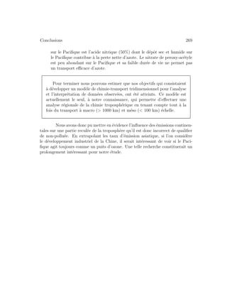 Conclusions 269
sur le Paciﬁque est l’acide nitrique (50%) dont le d´epˆot sec et humide sur
le Paciﬁque contribue `a la perte nette d’azote. Le nitrate de peroxy-ac´etyle
est peu abondant sur le Paciﬁque et sa faible dur´ee de vie ne permet pas
un transport eﬃcace d’azote.
Pour terminer nous pouvons estimer que nos objectifs qui consistaient
`a d´evelopper un mod`ele de chimie-transport tridimensionnel pour l’analyse
et l’interpr´etation de donn´ees observ´ees, ont ´et´e atteints. Ce mod`ele est
actuellement le seul, `a notre connaissance, qui permette d’eﬀectuer une
analyse r´egionale de la chimie troposph´erique en tenant compte tout `a la
fois du transport `a macro (> 1000 km) et m´eso (< 100 km) ´echelle.
Nous avons donc pu mettre en ´evidence l’inﬂuence des ´emissions continen-
tales sur une partie recul´ee de la troposph`ere qu’il est donc incorrect de qualiﬁer
de non-pollu´ee. En extrapolant les taux d’´emission asiatique, si l’on consid`ere
le d´eveloppement industriel de la Chine, il serait int´eressant de voir si le Paci-
ﬁque agit toujours comme un puits d’ozone. Une telle recherche constituerait un
prolongement int´eressant pour notre ´etude.
 