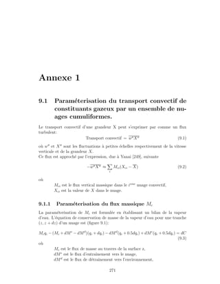 Annexe 1
9.1 Param´eterisation du transport convectif de
constituants gazeux par un ensemble de nu-
ages cumuliformes.
Le transport convectif d’une grandeur X peut s’exprimer par comme un ﬂux
turbulent:
Transport convectif = w X (9.1)
o`u w et X sont les ﬂuctuations `a petites ´echelles respectivement de la vitesse
verticale et de la grandeur X.
Ce ﬂux est approch´e par l’expression, due `a Yanai [249], suivante
−w X ≈
i
Mci(Xci − X) (9.2)
o`u
Mci est le ﬂux vertical massique dans le ieme
nuage convectif,
Xci est la valeur de X dans le nuage.
9.1.1 Param´eterisation du ﬂux massique Mc
La param´eterisation de Mc est formul´ee en ´etablissant un bilan de la vapeur
d’eau. L’´equation de conservation de masse de la vapeur d’eau pour une tranche
(z, z + dz) d’un nuage est (ﬁgure 9.1):
Mcqc − (Mc + dMe
− dMd
)(qc + dqc) − dMd
(qc + 0.5dqc) + dMe
(qe + 0.5dqe) = dC
(9.3)
o`u
Mc est le ﬂux de masse au travers de la surface z,
dMe
est le ﬂux d’entraˆınement vers le nuage,
dMd
est le ﬂux de d´etraˆınement vers l’environnement,
271
 