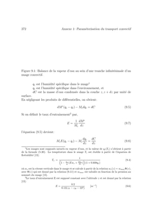 272 Annexe 1: Param´eterisation du transport convectif
Figure 9.1: Balance de la vapeur d’eau au sein d’une tranche inﬁnit´esimale d’un
nuage convectif.
qc est l’humidit´e sp´eciﬁque dans le nuage1
qe est l’humidit´e sp´eciﬁque dans l’environnement, et
dC est la masse d’eau condens´ee dans la couche z, z + dz par unit´e de
surface.
En n´egligeant les produits de diﬀ´erentielles, on obtient:
dMe
(qe − qc) − Mcdqc = dC (9.5)
Si on d´eﬁnit le taux d’entraˆınement2
par,
E =
1
Mc
dMe
dz
(9.7)
l’´equation (9.5) devient:
McE(qe − qc) − Mc
dqc
dz
=
dC
dz
(9.8)
1
Les nuages sont suppos´es satur´es en vapeur d’eau, et la valeur de qc(Tc) s’obtient `a partir
de la formule (5.30). La temp´erature dans le nuage Tc est ´etablie `a partir de l’´equation de
ﬂottabilit´e [15]:
Tc =
1
1 − wc
g (Ewc + dwc
dz ) (1 + 0.608qc)
(9.4)
o`u wc est la vitesse verticale dans le nuage et se calcule `a partir de la relation wc(z) = wmaxΦ(z),
avec Φ(z) qui est donn´e par la relation (9.11) et wmax est tabul´ee en fonction de la pression au
sommet du nuage [15].
2
Le taux d’entraˆınement E est suppos´e constant avec l’altitude z et est donn´e par la relation
[15]:
E =
0.2
0.13(zT − zB − 103)
[m−1
] (9.6)
 