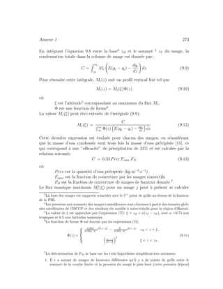 Annexe 1 273
En int´egrant l’´equation 9.8 entre la base3
zB et le sommet 4
zT du nuage, la
condensation totale dans la colonne de nuage est donn´ee par:
C =
zT
zB
Mc E(qe − qc) −
dqc
dz
dz (9.9)
Pour r´esoudre cette int´egrale, Mc(z) suit un proﬁl vertical ﬁx´e tel que
Mc(z) = Mc(ξ)Φ(z) (9.10)
o`u
ξ est l’altitude5
correspondant au maximum du ﬂux Mc,
Φ est une fonction de forme6
.
La valeur Mc(ξ) peut ˆetre extraite de l’int´egrale (9.9):
Mc(ξ) =
C
zT
zB
Φ(z) E(qe − qc) − dqc
dz
dz
(9.12)
Cette derni`ere expression est ´evalu´ee pour chacun des nuages, en consid´erant
que la masse d’eau condens´ee vaut trois fois la masse d’eau pr´ecipit´ee [15], ce
qui correspond `a une ”eﬃcacit´e” de pr´ecipitation de 33% et est calcul´ee par la
relation suivante:
C = 0.33 Prec Fconv FD (9.13)
o`u
Prec est la quantit´e d’eau pr´ecipit´ee (kg.m−2
.s−1
)
Fconv est la fraction de couverture par les nuages convectifs
FD est la fraction de couverture de nuages de hauteur donn´ee 7
.
Le ﬂux massique maximum Mj
c (ξ) pour un nuage j peut `a pr´esent se calculer
3
La base des nuages est suppos´ee coˆıncider avec le 1er
point de grille au-dessus de la hauteur
de la PBL
4
Les pressions aux sommets des nuages cumuliformes sont obtenues `a partir des donn´ees glob-
ales satellitaires de l’ISCCP et des r´esultats du mod`ele `a m´eso-´echelle pour la r´egion d’Hawaii.
5
La valeur de ξ est approch´ee par l’expression [77]: ξ = zB + α(zT − zB), avec α =0.75 aux
tropiques et 0.5 aux latitudes moyennes
6
La fonction de forme Φ est fournie par les expressions [15]:
Φ(z) =
⎧
⎪⎨
⎪⎩
0.002
0.002−E eE(z−ξ)
− E
0.002−E e2(z−ξ)
zB < z < ξ,
zT −z
zT −ξ
2
ξ < z < zT .
(9.11)
7
La d´etermination de FD se base sur les trois hypoth`eses simpliﬁcatrices suivantes:
1. Il y a autant de nuages de hauteurs diﬀ´erentes qu’il y a de points de grille entre le
sommet de la couche limite et la pression du nuage le plus haut (cette pression d´epend
 