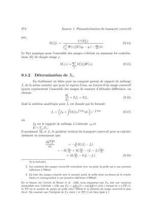 274 Annexe 1: Param´eterisation du transport convectif
par,
Mj
c (ξ) =
Cj
(Fj
D)
zj
T
zj
B
Φj(z)[Ej(qe − qc) − dqc
dz
]dz
(9.14)
Le ﬂux massique pour l’ensemble des nuages s’obtient en sommant les contribu-
tions Mj
c de chaque nuage j:
Mc(z) =
j
Mj
c (ξ)Φj
(z) (9.15)
9.1.2 D´etermination de Xci
En ´etablissant un bilan pour un compos´e gazeux de rapport de m´elange
f, de la mˆeme mani`ere que pour la vapeur d’eau, au travers d’un nuage convectif
moyen repr´esentant l’ensemble des nuages de sommet d’altitudes diﬀ´erentes, on
obtient:
dfc
dz
+ Efc = Efe (9.16)
dont la solution analytique pour fc est donn´ee par la formule:
fc = fB + (Efee Edz
)dz e− Edz
(9.17)
o`u
fB est le rapport de m´elange `a l’altitude zB et
E = j Ej.
Connaissant Mc et fc, le gradient vertical du transport convectif peut se calculer
ais´ement en remarquant que:
∂w f
∂z
= − ∂
∂z
Mc(fc − fe)
= −Mc
∂fc
∂z
+ Mc
∂fe
∂z
− (fc − fe)∂Mc
∂z
= Mc
∂fe
∂z
− δ(fc − fe) (9.18)
de la latitude),
2. Les sommets des nuages convectifs coˆıncident avec un point de grille qui a une pression
inf´erieure `a 700mb
3. La base des nuages coˆıncide avec le premier point de grille situ´e au-dessus de la couche
limite et correspondant `a une pression inf´erieure `a 900mb
En se basant sur l’article de Houze et al. [120], nous supposons que FD suit une variation
sinusoˆıdale avec l’altitude z telle que FD = 1
NP +1 (1 + cos(i−1
NP π)) avec i variant de 1 `a NP+1,
et NP est le nombre de points de grille entre 700mb et la pression du nuage convectif le plus
´elev´e. On constate que l’int´egrale de FD entre 1 et NP+1 est bien ´egale `a 1
 