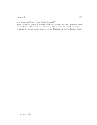 Annexe 1 275
avec δ qui repr´esente le taux de d´etraˆınement8
.
Dans l’´equation (9.18) le premier terme du membre de droite repr´esente une
source due `a l’aﬀaissement de l’air dans l’environnement entourant les nuages, le
deuxi`eme terme correspond `a une perte par d´etraˆınement de l’air hors du nuage.
8
δ = McE − ∂Mc
∂z
 