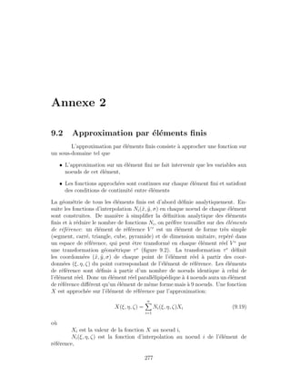 Annexe 2
9.2 Approximation par ´el´ements ﬁnis
L’approximation par ´el´ements ﬁnis consiste `a approcher une fonction sur
un sous-domaine tel que
• L’approximation sur un ´el´ement ﬁni ne fait intervenir que les variables aux
noeuds de cet ´el´ement,
• Les fonctions approch´ees sont continues sur chaque ´el´ement ﬁni et satisfont
des conditions de continuit´e entre ´el´ements
La g´eom´etrie de tous les ´el´ements ﬁnis est d’abord d´eﬁnie analytiquement. En-
suite les fonctions d’interpolation Ni(˜x, ˜y, σ) en chaque noeud de chaque ´el´ement
sont construites. De mani`ere `a simpliﬁer la d´eﬁnition analytique des ´el´ements
ﬁnis et `a r´eduire le nombre de fonctions Ni, on pr´ef`ere travailler sur des ´el´ements
de r´ef´erence: un ´el´ement de r´ef´erence V r
est un ´el´ement de forme tr`es simple
(segment, carr´e, triangle, cube, pyramide) et de dimension unitaire, rep´er´e dans
un espace de r´ef´erence, qui peut ˆetre transform´e en chaque ´el´ement r´eel V e
par
une transformation g´eom´etrique τe
(ﬁgure 9.2). La transformation τe
d´eﬁnit
les coordonn´ees (˜x, ˜y, σ) de chaque point de l’´el´ement r´eel `a partir des coor-
donn´ees (ξ, η, ζ) du point correspondant de l’´el´ement de r´ef´erence. Les ´el´ements
de r´ef´erence sont d´eﬁnis `a partir d’un nombre de noeuds identique `a celui de
l’´el´ement r´eel. Donc un ´el´ement r´eel parall´elipip´edique `a 4 noeuds aura un ´el´ement
de r´ef´erence diﬀ´erent qu’un ´el´ement de mˆeme forme mais `a 9 noeuds. Une fonction
X est approch´ee sur l’´el´ement de r´ef´erence par l’approximation:
X(ξ, η, ζ) =
n
i=1
Ni(ξ, η, ζ)Xi (9.19)
o`u
Xi est la valeur de la fonction X au noeud i,
Ni(ξ, η, ζ) est la fonction d’interpolation au noeud i de l’´el´ement de
r´ef´erence,
277
 