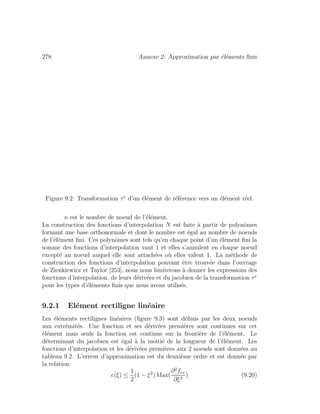 278 Annexe 2: Approximation par ´el´ements ﬁnis
Figure 9.2: Transformation τe
d’un ´el´ement de r´ef´erence vers un ´el´ement r´eel.
n est le nombre de noeud de l’´el´ement.
La construction des fonctions d’interpolation N est faite `a partir de polynˆomes
formant une base orthonormale et dont le nombre est ´egal au nombre de noeuds
de l’´el´ement ﬁni. Ces polynˆomes sont tels qu’en chaque point d’un ´el´ement ﬁni la
somme des fonctions d’interpolation vaut 1 et elles s’annulent en chaque noeud
except´e au noeud auquel elle sont attach´ees o`u elles valent 1. La m´ethode de
construction des fonctions d’interpolation pouvant ˆetre trouv´ee dans l’ouvrage
de Zienkiewicz et Taylor [253], nous nous limiterons `a donner les expressions des
fonctions d’interpolation, de leurs d´eriv´ees et du jacobien de la transformation τe
pour les types d’´el´ements ﬁnis que nous avons utilis´es.
9.2.1 El´ement rectiligne lin´eaire
Les ´el´ements rectilignes lin´eaires (ﬁgure 9.3) sont d´eﬁnis par les deux noeuds
aux extr´emit´es. Une fonction et ses d´eriv´ees premi`eres sont continues sur cet
´el´ement mais seule la fonction est continue sur la fronti`ere de l’´el´ement. Le
d´eterminant du jacobien est ´egal `a la moiti´e de la longueur de l’´el´ement. Les
fonctions d’interpolation et les d´eriv´ees premi`eres aux 2 noeuds sont donn´ees au
tableau 9.2. L’erreur d’approximation est du deuxi`eme ordre et est donn´ee par
la relation:
e(ξ) ≤
1
2
(1 − ξ2
) Max(
∂2
fex
∂ξ2
) (9.20)
 