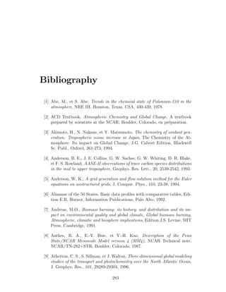 Bibliography
[1] Abe, M., et S. Abe, Trends in the chemical state of Polonium-210 in the
atmosphere, NRE III, Houston, Texas, USA, 430-439, 1978.
[2] ACD Textbook, Atmospheric Chemistry and Global Change, A textbook
prepared by scientists at the NCAR, Boulder, Colorado, en pr´eparation.
[3] Akimoto, H., N. Nakane, et Y. Matsumoto, The chemistry of oxidant gen-
eration: Tropospheric ozone increase in Japan, The Chemistry of the At-
mosphere: Its impact on Global Change, J.G. Calvert Edition, Blackwell
Sc. Publ., Oxford, 261-273, 1994.
[4] Anderson, B. E., J. E. Collins, G. W. Sachse, G. W. Whiting, D. R. Blake,
et F. S. Rowland, AASE-II observations of trace carbon species distributions
in the mid to upper troposphere, Geophys. Res. Lett., 20, 2539-2542, 1993.
[5] Anderson, W. K., A grid generation and ﬂow solution method for the Euler
equations on unstructured grids, J. Comput. Phys., 110, 23-38, 1994.
[6] Almanac of the 50 States, Basic data proﬁles with comparative tables, Edi-
tion E.R. Hornor, Information Publications, Palo Alto, 1992.
[7] Andreae, M.O., Biomass burning: its history, and distribution and its im-
pact on environmental quality and global climate, Global biomass burning,
Atmospheric, climatic and biosphere implications, Edition J.S. Levine, MIT
Press, Cambridge, 1991.
[8] Anthes, R. A., E.-Y. Hsie, et Y.-H. Kuo, Description of the Penn
State/NCAR Mesoscale Model version 4 (MM4), NCAR Technical note,
NCAR/TN-282+STR, Boulder, Colorado, 1987.
[9] Atherton, C. S., S. Sillman, et J. Walton, Three-dimensional global modeling
studies of the transport and photochemistry over the North Atlantic Ocean,
J. Geophys. Res., 101, 29289-29304, 1996.
283
 
