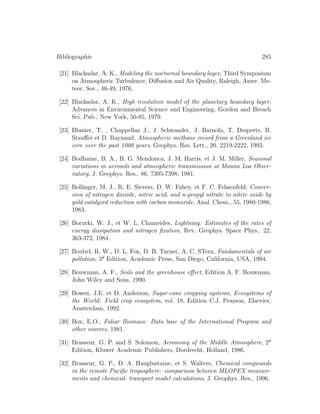 Bibliographie 285
[21] Blackadar, A. K., Modeling the nocturnal boundary layer, Third Symposium
on Atmospheric Turbulence, Diﬀusion and Air Quality, Raleigh, Amer. Me-
teor. Soc., 46-49, 1976.
[22] Blackadar, A. K., High resolution model of the planetary boundary layer,
Advances in Environmental Science and Engineering, Gordon and Breach
Sci. Pub., New York, 50-85, 1979.
[23] Blunier, T. , Chappellaz J., J. Schwander, J. Barnola, T. Desperts, B.
Stauﬀer et D. Raynaud, Atmospheric methane record from a Greenland ice
core over the past 1000 years, Geophys. Res. Lett., 20, 2219-2222, 1993.
[24] Bodhaine, B. A., B. G. Mendonca, J. M. Harris, et J. M. Miller, Seasonal
variations in aerosols and atmospheric transmission at Mauna Loa Obser-
vatory, J. Geophys. Res., 86, 7395-7398, 1981.
[25] Bollinger, M. J., R. E. Sievers, D. W. Fahey, et F. C. Fehsenfeld, Conver-
sion of nitrogen dioxide, nitric acid, and n-propyl nitrate to nitric oxide by
gold catalyzed reduction with carbon monoxide, Anal. Chem., 55, 1980-1986,
1983.
[26] Borucki, W. J., et W. L. Chameides, Lightning: Estimates of the rates of
energy dissipation and nitrogen ﬁxation, Rev. Geophys. Space Phys., 22,
363-372, 1984.
[27] Boubel, R. W., D. L. Fox, D. B. Turner, A. C. STern, Fundamentals of air
pollution, 3d
Edition, Academic Press, San Diego, California, USA, 1994.
[28] Bouwman, A. F., Soils and the greenhouse eﬀect, Edition A. F. Bouwman,
John Wiley and Sons, 1990.
[29] Bowen, J.E. et D. Anderson, Sugar-cane cropping systems, Ecosystems of
the World: Field crop ecosystem, vol. 18, Edition C.J. Pearson, Elsevier,
Amsterdam, 1992.
[30] Box, E.O., Foliar Biomass: Data base of the International Program and
other sources, 1981.
[31] Brasseur, G. P. and S. Solomon, Aeronomy of the Middle Atmosphere, 2d
Edition, Kluwer Academic Publishers, Dordrecht, Holland, 1986.
[32] Brasseur, G. P., D. A. Hauglustaine, et S. Walters, Chemical compounds
in the remote Paciﬁc troposphere: comparison between MLOPEX measure-
ments and chemical- transport-model calculations, J. Geophys. Res., 1996.
 