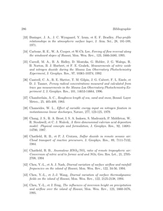 286 Bibliographie
[33] Businger, J. A., J. C. Wyngaard, Y. Izum, et E. F. Bradley, Flux-proﬁle
relationships in the atmospheric surface layer, J. Atm. Sci., 28, 181-189,
1971.
[34] Carbone, R. E., W. A. Cooper, et W-Ch. Lee, Forcing of ﬂow reversal along
the windward slopes of Hawaii, Mon. Wea. Rev., 123, 3466-3480, 1995.
[35] Carroll, M. A., B. A. Ridley, D. Montzka, G. Hubler, J. G. Walega, R.
B. Norton, B. J. Huebert, et F. E. Grahek, Measurements of nitric oxide
and nitrogen dioxide during the Mauna Loa Observatory Photochemistry
Experiment, J. Geophys. Res., 97, 10361-10374, 1992.
[36] Cantrell, C. A., R. E. Shetter, T. M. Gilpin, J. G. Calvert, F. L. Eisele, et
D. J. Tanner, Peroxy radical concentrations measured and calculated from
trace gas measurements in the Mauna Loa Observatory Photochemistry Ex-
periment 2, J. Geophys. Res., 101, 14653-14664, 1996.
[37] Chamberlain, A. C., Roughness length of sea, sand and snow, Bound. Layer
Meteo., 25, 405-409, 1983.
[38] Chameides, W. L., Eﬀect of variable energy input on nitrogen ﬁxation in
instantaneous linear discharges, Nature, 277, 123-125, 1979.
[39] Chang, J. S., R. A. Brost, I. S. A. Isaksen, S. Madronich, P. Middleton, W.
R. Stockwell, et C. J. Walcek, A three-dimensional eulerian acid deposition
model: Physical concepts and formulation, J. Geophys. Res., 92, 14681-
14700, 1987.
[40] Chatﬁeld, R. B., et P. J. Crutzen, Sulfur dioxide in remote oceanic air:
Cloud transport of reactive precursors, J. Geophys. Res., 89, 7111-7132,
1984.
[41] Chatﬁeld, R. B., Anomalous HNO3/NOx ratio of remote tropospheric air:
Conversion of nitric acid to formic acid and NOx, Geo. Res. Let., 21, 2705-
2708, 1994
[42] Chen, Y.-L., et A. J. Nash, Diurnal variation of surface airﬂow and rainfall
frequencies on the island of Hawaii, Mon. Wea. Rev., 122, 34-56, 1994.
[43] Chen, Y.-L., et J.-J. Wang, Diurnal variation of surface thermodynamic
ﬁelds on the island of Hawaii, Mon. Wea. Rev., 122, 2125-2138, 1994.
[44] Chen, Y.-L., et J. Feng, The inﬂuences of inversion height on precipitation
and airﬂow over the island of Hawaii, Mon. Wea. Rev., 123, 1660-1676,
1995.
 