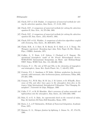Bibliographie 287
[45] Chock, D.P. et A.M. Dunker, A comparison of numerical methods for solv-
ing the advection equation, Atm. Envir., 17, 11-24, 1983.
[46] Chock, D.P., A comparison of numerical methods for solving the advection
equation-II, Atm. Evir., 19, 571-586, 1985.
[47] Chock, D.P., A comparison of numerical methods for solving the advection
equation-III, Atm. Envir., 25A, 853-871, 1991.
[48] Chock, D.P. et S.L. Winkler, A comparison of advection algorithms coupled
with chemistry, Atm. Envir., 28, 2659-2675, 1994.
[49] Clarke, R.H., A. J. Dyer, R. R. Brook, D. G. Reid, et A. J. Troup, The
Wangara experiment: Boundary layer data, Tech. Paper 19, Div. Meteor.
Phys., CSIRO, Australia, 1971.
[50] Coiﬃer, J., Y. Ernie, J.-F. Geleyn, J. Clochard et F. Dupont, The
operational hemispheric model at the French Meteorological Service,
WMO/IUGG International Symposium on Short- and Medium-Range
NWP, Tokyo, WMO Tech. Doc. 114, 265-268, 1986.
[51] Crutzen, P. J., The role of NO and NO2 in the chemistry of troposphere
and stratosphere, Annu. Rev. Earth Planet. Sci., 7, 443-472, 1979.
[52] Crutzen, P.J., I. Anselman et W Seiler, Methane production by domestic
animals, wild ruminants, other herbivorous fauna, and humans, Tellus, 38B,
271-284, 1986.
[53] Crutzen, P.J., W.M. Hao, M. H. Liu, J. M. Lobert, et D. SCharﬀe, Emis-
sions of CO2 and other trace gases to the atmosphere from ﬁres in the
tropics, Li`ege International Astrophysical Colloquium ”Our Changing At-
mosphere”, Universit´e de Li`ege, Belgique, 1989.
[54] Cullis, C. F., et M. H. Hirschler, Man’s emissions of carbon monoxide and
hydrocarbons into the atmosphere, Atm. Envir., 23, 1195-1203, 1989.
[55] Dalu, G. et G. A. Dalu, An experimental check on the removal of radon,
Rap. 32, Instituto Di Fisica Dell’Atmosﬁra, Rome, 1970.
[56] Davis, J. J., er P. Rabinowitz, Methods of Numerical Integration, Academic
Press, 1975.
[57] Dawson, G. A., Nitrogen ﬁxation by lightning, J. Atmos. Sc., 37, 174-178,
1980.
 