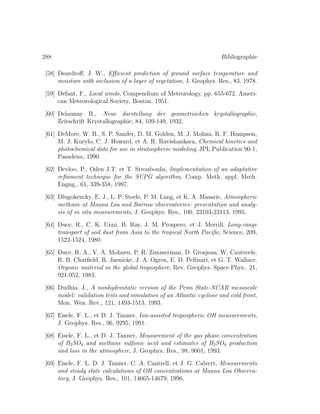 288 Bibliographie
[58] Deardroﬀ, J. W., Eﬃcient prediction of ground surface temperature and
moisture with inclusion of a layer of vegetation, J. Geophys. Res., 83, 1978.
[59] Defant, F., Local winds, Compendium of Meteorology, pp. 655-672. Ameri-
can Meteorological Society, Boston. 1951.
[60] Delaunay B., Neue darstellung der geometrischen krystallographie,
Zeitschrift Krystallographie, 84, 109-149, 1932.
[61] DeMore, W. B., S. P. Sander, D. M. Golden, M. J. Molina, R. F. Hampson,
M. J. Kurylo, C. J. Howard, et A. R. Ravishankara, Chemical kinetics and
photochemical data for use in stratospheric modeling, JPL Publication 90-1,
Pasadena, 1990.
[62] Devloo, P., Oden J.T. et T. Strouboulis, Implementation of an adaptative
reﬁnment technique for the SUPG algorithm, Comp. Meth. appl. Mech.
Engng., 61, 339-358, 1987.
[63] Dlugokencky, E. J., L. P. Steele, P. M. Lang, et K. A. Masarie, Atmospheric
methane at Mauna Loa and Barrow observatories: presentation and analy-
sis of in situ measurements, J. Geophys. Res., 100, 23103-23113, 1995.
[64] Duce, R., C. K. Unni, B. Ray, J. M. Prospero, et J. Merrill, Long-range
transport of soil dust from Asia to the tropical North Paciﬁc, Science, 209,
1522-1524, 1980.
[65] Duce, R. A., V. A. Mohnen, P. R. Zimmerman, D. Grosjean, W. Cautreels,
R. B. Chatﬁeld, R. Jaenicke, J. A. Ogren, E. D. Pellizari, et G. T. Wallace,
Organic material in the global troposphere, Rev. Geophys. Space Phys., 21,
921-952, 1983.
[66] Dudhia, J., A nonhydrostatic version of the Penn State-NCAR mesoscale
model: validation tests and simulation of an Atlantic cyclone and cold front,
Mon. Wea. Rev., 121, 1493-1513, 1993.
[67] Eisele, F. L., et D. J. Tanner, Ion-assisted tropospheric OH measurements,
J. Geophys. Res., 96, 9295, 1991.
[68] Eisele, F. L., et D. J. Tanner, Measurement of the gas phase concentration
of H2SO4 and methane sulfonic acid and estimates of H2SO4 production
and loss in the atmosphere, J. Geophys. Res., 98, 9001, 1993.
[69] Eisele, F. L. D. J. Tanner, C. A. Cantrell, et J. G. Calvert, Measurements
and steady state calculations of OH concentrations at Mauna Loa Observa-
tory, J. Geophys. Res., 101, 14665-14679, 1996.
 