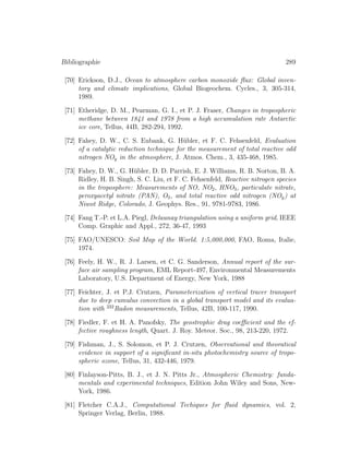 Bibliographie 289
[70] Erickson, D.J., Ocean to atmosphere carbon monoxide ﬂux: Global inven-
tory and climate implications, Global Biogeochem. Cycles., 3, 305-314,
1989.
[71] Etheridge, D. M., Pearman, G. I., et P. J. Fraser, Changes in tropospheric
methane between 1841 and 1978 from a high accumulation rate Antarctic
ice core, Tellus, 44B, 282-294, 1992.
[72] Fahey, D. W., C. S. Eubank, G. H¨ubler, et F. C. Fehsenfeld, Evaluation
of a catalytic reduction technique for the measurement of total reactive odd
nitrogen NOy in the atmosphere, J. Atmos. Chem., 3, 435-468, 1985.
[73] Fahey, D. W., G. H¨ubler, D. D. Parrish, E. J. Williams, R. B. Norton, B. A.
Ridley, H. B. Singh, S. C. Liu, et F. C. Fehsenfeld, Reactive nitrogen species
in the troposphere: Measurements of NO, NO2, HNO3, particulate nitrate,
peroxyacetyl nitrate (PAN), O3, and total reactive odd nitrogen (NOy) at
Niwot Ridge, Colorado, J. Geophys. Res., 91, 9781-9783, 1986.
[74] Fang T.-P. et L.A. Piegl, Delaunay triangulation using a uniform grid, IEEE
Comp. Graphic and Appl., 272, 36-47, 1993
[75] FAO/UNESCO: Soil Map of the World. 1:5,000,000, FAO, Roma, Italie,
1974.
[76] Feely, H. W., R. J. Larsen, et C. G. Sanderson, Annual report of the sur-
face air sampling program, EML Report-497, Environmental Measurements
Laboratory, U.S. Department of Energy, New York, 1988
[77] Feichter, J. et P.J. Crutzen, Parameterization of vertical tracer transport
due to deep cumulus convection in a global transport model and its evalua-
tion with 222
Radon measurements, Tellus, 42B, 100-117, 1990.
[78] Fiedler, F. et H. A. Panofsky, The geostrophic drag coeﬃcient and the ef-
fective roughness length, Quart. J. Roy. Meteor. Soc., 98, 213-220, 1972.
[79] Fishman, J., S. Solomon, et P. J. Crutzen, Observational and theoratical
evidence in support of a signiﬁcant in-situ photochemistry source of tropo-
spheric ozone, Tellus, 31, 432-446, 1979.
[80] Finlayson-Pitts, B. J., et J. N. Pitts Jr., Atmospheric Chemistry: funda-
mentals and experimental techniques, Edition John Wiley and Sons, New-
York, 1986.
[81] Fletcher C.A.J., Computational Techiques for ﬂuid dynamics, vol. 2,
Springer Verlag, Berlin, 1988.
 