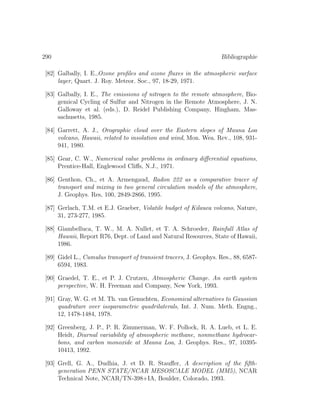 290 Bibliographie
[82] Galbally, I. E.,Ozone proﬁles and ozone ﬂuxes in the atmospheric surface
layer, Quart. J. Roy. Meteor. Soc., 97, 18-29, 1971.
[83] Galbally, I. E., The emissions of nitrogen to the remote atmosphere, Bio-
gemical Cycling of Sulfur and Nitrogen in the Remote Atmosphere, J. N.
Galloway et al. (eds.), D. Reidel Publishing Company, Hingham, Mas-
sachusetts, 1985.
[84] Garrett, A. J., Orographic cloud over the Eastern slopes of Mauna Loa
volcano, Hawaii, related to insolation and wind, Mon. Wea. Rev., 108, 931-
941, 1980.
[85] Gear, C. W., Numerical value problems in ordinary diﬀerential equations,
Prentice-Hall, Englewood Cliﬀs, N.J., 1971.
[86] Genthon, Ch., et A. Armengaud, Radon 222 as a comparative tracer of
transport and mixing in two general circulation models of the atmosphere,
J. Geophys. Res, 100, 2849-2866, 1995.
[87] Gerlach, T.M. et E.J. Graeber, Volatile budget of Kilauea volcano, Nature,
31, 273-277, 1985.
[88] Giambelluca, T. W., M. A. Nullet, et T. A. Schroeder, Rainfall Atlas of
Hawaii, Report R76, Dept. of Land and Natural Resources, State of Hawaii,
1986.
[89] Gidel L., Cumulus transport of transient tracers, J. Geophys. Res., 88, 6587-
6594, 1983.
[90] Graedel, T. E., et P. J. Crutzen, Atmospheric Change. An earth system
perspective, W. H. Freeman and Company, New York, 1993.
[91] Gray, W. G. et M. Th. van Genuchten, Economical alternatives to Gaussian
quadrature over isoparametric quadrilaterals, Int. J. Num. Meth. Engng.,
12, 1478-1484, 1978.
[92] Greenberg, J. P., P. R. Zimmerman, W. F. Pollock, R. A. Lueb, et L. E.
Heidt, Diurnal variability of atmospheric methane, nonmethane hydrocar-
bons, and carbon monoxide at Mauna Loa, J. Geophys. Res., 97, 10395-
10413, 1992.
[93] Grell, G. A., Dudhia, J. et D. R. Stauﬀer, A description of the ﬁfth-
generation PENN STATE/NCAR MESOSCALE MODEL (MM5), NCAR
Technical Note, NCAR/TN-398+IA, Boulder, Colorado, 1993.
 