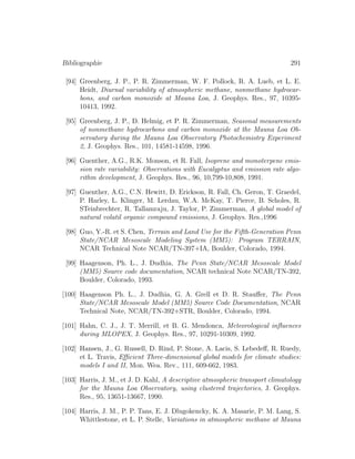 Bibliographie 291
[94] Greenberg, J. P., P. R. Zimmerman, W. F. Pollock, R. A. Lueb, et L. E.
Heidt, Diurnal variability of atmospheric methane, nonmethane hydrocar-
bons, and carbon monoxide at Mauna Loa, J. Geophys. Res., 97, 10395-
10413, 1992.
[95] Greenberg, J. P., D. Helmig, et P. R. Zimmerman, Seasonal measurements
of nonmethane hydrocarbons and carbon monoxide at the Mauna Loa Ob-
servatory during the Mauna Loa Observatory Photochemistry Experiment
2, J. Geophys. Res., 101, 14581-14598, 1996.
[96] Guenther, A.G., R.K. Monson, et R. Fall, Isoprene and monoterpene emis-
sion rate variability: Observations with Eucalyptus and emission rate algo-
rithm development, J. Geophys. Res., 96, 10,799-10,808, 1991.
[97] Guenther, A.G., C.N. Hewitt, D. Erickson, R. Fall, Ch. Geron, T. Graedel,
P. Harley, L. Klinger, M. Lerdau, W.A. McKay, T. Pierce, B. Scholes, R.
STeinbrechter, R. Tallamraju, J. Taylor, P. Zimmerman, A global model of
natural volatil organic compound emissions, J. Geophys. Res.,1996
[98] Guo, Y.-R. et S. Chen, Terrain and Land Use for the Fifth-Generation Penn
State/NCAR Mesoscale Modeling System (MM5): Program TERRAIN,
NCAR Technical Note NCAR/TN-397+IA, Boulder, Colorado, 1994.
[99] Haagenson, Ph. L., J. Dudhia, The Penn State/NCAR Mesoscale Model
(MM5) Source code documentation, NCAR technical Note NCAR/TN-392,
Boulder, Colorado, 1993.
[100] Haagenson Ph. L., J. Dudhia, G. A. Grell et D. R. Stauﬀer, The Penn
State/NCAR Mesoscale Model (MM5) Source Code Documentation, NCAR
Technical Note, NCAR/TN-392+STR, Boulder, Colorado, 1994.
[101] Hahn, C. J., J. T. Merrill, et B. G. Mendonca, Meteorological inﬂuences
during MLOPEX, J. Geophys. Res., 97, 10291-10309, 1992.
[102] Hansen, J., G. Russell, D. Rind, P. Stone, A. Lacis, S. Lebedeﬀ, R. Ruedy,
et L. Travis, Eﬃcient Three-dimensional global models for climate studies:
models I and II, Mon. Wea. Rev., 111, 609-662, 1983.
[103] Harris, J. M., et J. D. Kahl, A descriptive atmospheric transport climatology
for the Mauna Loa Observatory, using clustered trajectories, J. Geophys.
Res., 95, 13651-13667, 1990.
[104] Harris, J. M., P. P. Tans, E. J. Dlugokencky, K. A. Masarie, P. M. Lang, S.
Whittlestone, et L. P. Stelle, Variations in atmospheric methane at Mauna
 