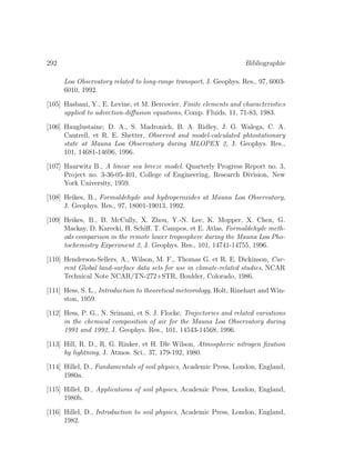 292 Bibliographie
Loa Observatory related to long-range transport, J. Geophys. Res., 97, 6003-
6010, 1992.
[105] Hasbani, Y., E. Levine, et M. Bercovier, Finite elements and characteristics
applied to advection-diﬀusion equations, Comp. Fluids, 11, 71-83, 1983.
[106] Hauglustaine, D. A., S. Madronich, B. A. Ridley, J. G. Walega, C. A.
Cantrell, et R. E. Shetter, Observed and model-calculated phtostationary
state at Mauna Loa Observatory during MLOPEX 2, J. Geophys. Res.,
101, 14681-14696, 1996.
[107] Haurwitz B., A linear sea breeze model, Quarterly Progress Report no. 3,
Project no. 3-36-05-401, College of Engineering, Research Division, New
York University, 1959.
[108] Heikes, B., Formaldehyde and hydroperoxides at Mauna Loa Observatory,
J. Geophys. Res., 97, 18001-19013, 1992.
[109] Heikes, B., B. McCully, X. Zhou, Y.-N. Lee, K. Mopper, X. Chen, G.
Mackay, D. Karecki, H. Schiﬀ, T. Campos, et E. Atlas, Formaldehyde meth-
ods comparison in the remote lower troposphere during the Mauna Loa Pho-
tochemistry Experiment 2, J. Geophys. Res., 101, 14741-14755, 1996.
[110] Henderson-Sellers, A., Wilson, M. F., Thomas G. et R. E. Dickinson, Cur-
rent Global land-surface data sets for use in climate-related studies, NCAR
Technical Note NCAR/TN-272+STR, Boulder, Colorado, 1986.
[111] Hess, S. L., Introduction to theoretical meteorology, Holt, Rinehart and Win-
ston, 1959.
[112] Hess, P. G., N. Srimani, et S. J. Flocke, Trajectories and related variations
in the chemical composition of air for the Mauna Loa Observatory during
1991 and 1992, J. Geophys. Res., 101, 14543-14568, 1996.
[113] Hill, R. D., R. G. Rinker, et H. Dle Wilson, Atmospheric nitrogen ﬁxation
by lightning, J. Atmos. Sci., 37, 179-192, 1980.
[114] Hillel, D., Fundamentals of soil physics, Academic Press, London, England,
1980a.
[115] Hillel, D., Applications of soil physics, Academic Press, London, England,
1980b.
[116] Hillel, D., Introduction to soil physics, Academic Press, London, England,
1982.
 