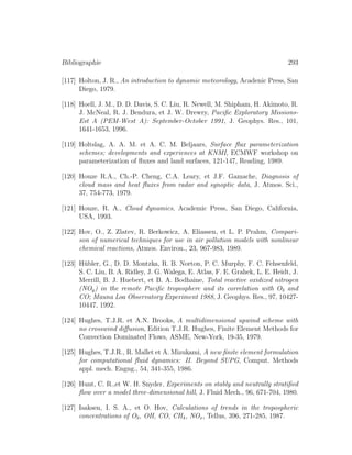 Bibliographie 293
[117] Holton, J. R., An introduction to dynamic meteorology, Acadenic Press, San
Diego, 1979.
[118] Hoell, J. M., D. D. Davis, S. C. Liu, R. Newell, M. Shipham, H. Akimoto, R.
J. McNeal, R. J. Bendura, et J. W. Drewry, Paciﬁc Exploratory Missions-
Est A (PEM-West A): September-October 1991, J. Geophys. Res., 101,
1641-1653, 1996.
[119] Holtslag, A. A. M. et A. C. M. Beljaars, Surface ﬂux parameterization
schemes; developments and experiences at KNMI, ECMWF workshop on
parameterization of ﬂuxes and land surfaces, 121-147, Reading, 1989.
[120] Houze R.A., Ch.-P. Cheng, C.A. Leary, et J.F. Gamache, Diagnosis of
cloud mass and heat ﬂuxes from radar and synoptic data, J. Atmos. Sci.,
37, 754-773, 1979.
[121] Houze, R. A., Cloud dynamics, Academic Press, San Diego, California,
USA, 1993.
[122] Hov, O., Z. Zlatev, R. Berkowicz, A. Eliassen, et L. P. Prahm, Compari-
son of numerical techniques for use in air pollution models with nonlinear
chemical reactions, Atmos. Environ., 23, 967-983, 1989.
[123] H¨ubler, G., D. D. Montzka, R. B. Norton, P. C. Murphy, F. C. Fehsenfeld,
S. C. Liu, B. A. Ridley, J. G. Walega, E. Atlas, F. E. Grahek, L. E. Heidt, J.
Merrill, B. J. Huebert, et B. A. Bodhaine, Total reactive oxidized nitrogen
(NOy) in the remote Paciﬁc troposphere and its correlation with O3 and
CO; Mauna Loa Observatory Experiment 1988, J. Geophys. Res., 97, 10427-
10447, 1992.
[124] Hughes, T.J.R. et A.N. Brooks, A multidimensional upwind scheme with
no crosswind diﬀusion, Edition T.J.R. Hughes, Finite Element Methods for
Convection Dominated Flows, ASME, New-York, 19-35, 1979.
[125] Hughes, T.J.R., R. Mallet et A. Mizukami, A new ﬁnite element formulation
for computational ﬂuid dynamics: II. Beyond SUPG, Comput. Methods
appl. mech. Engng., 54, 341-355, 1986.
[126] Hunt, C. R.,et W. H. Snyder, Experiments on stably and neutrally stratiﬁed
ﬂow over a model three-dimensional hill, J. Fluid Mech., 96, 671-704, 1980.
[127] Isaksen, I. S. A., et O. Hov, Calculations of trends in the tropospheric
concentrations of O3, OH, CO, CH4, NOx, Tellus, 396, 271-285, 1987.
 