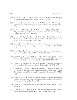 294 Bibliographie
[128] Jacob, D. J. et M. J. Prather, Radon-222 as a test of convective transport
in a general circulation model, Tellus, 42B, 118-134, 1990.
[129] Joseph, J. H., W. J. Wiscombe, et J. A. Weiman, The delta-Eddington
approximation for radiative ﬂux transfer, J. Atmos. Sci., 33, 2452-2458,
1976.
[130] Kasibhatla, P. S., H. Levy II et W. J. Moxim, Global NOx, HNO3, PAN, and
NOy distributions from fossil fuel combustion emissions: A model study, J.
Geophys. Res., 98, 7165-7180, 1993.
[131] Komhyr, W. D., S. J. Oltmans, P. R. Franchois, W. F. J. Evans, et W.
A. Matthews, The latitudinal distribution of ozone to 35 km altitude from
ECC ozonesonde observations, 1985-1987,
[132] Kondo, J. et S. Akashi, Numerical studies on the two-dimensional ﬂow in
horizontally homogeneous canopy layers, Bound. Layer Meteo., 10, 255-272,
1976.
[133] Kondo, J., et H. Yamazawa, Aerodynamic roughness over inhomogeneous
ground surface, Bound. Layer Meteo., 35, 331-348, 1986.
[134] Lamarque, J.-F., G. P. Brasseur, P. G. Hess, et J.-F. M¨uller, Three-
dimensional study of the relative contributions of the diﬀerent nitrogen
sources in the troposphere, J. Geophys. Res., 101, 22955-22968, 1996.
[135] Lamb, B., A. Guenther, D. Gay, et H. Westberg, A national inventory of
biogenic hydrocarbon emissions, Atmos. Environ., 21, 1695-1705, 1987.
[136] Lambert, G., G. Polian, J. Sanak, B. Ardouin, A. Buisson, A. Jegou, et
J.C.Le Roulley, Cycle dur radon et de ses descendants: application `a l’´etude
des ´echanges troposph`ere- stratosph`ere, Annales de Geophys., 38, 497-531,
1982.
[137] Larsen, R. J., et C. G. Sanderson, Annual report of the surface air sampling
program, Environmental Measurements Laboratory, EML Report 524, U.S.
Department of Energy, New York, 1990.
[138] Lavoie, R. L., Background data for the warm rain project, Tellus, 19, 348-
353, 1967.
[139] Lazrus, A. L., K. L. Fong, et J. A. Lind, Automated ﬂuorometric determi-
nation of formaldehyde in air, Anal. Chem., 60, 1074-1078, 1988.
 