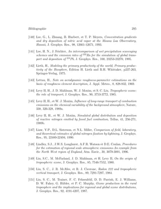 Bibliographie 295
[140] Lee, G., L. Zhuang, B. Huebert, et T. P. Meyers, Concentration gradients
and dry deposition of nitric acid vapor at the Mauna Loa Observatory,
Hawaii, J. Geophys. Res., 98, 12661-12671, 1993.
[141] Lee, H. N., J. Feichter, An intercomparison of wet precipitation scavenging
schemes and the emission rates of 222
Rn for the simulation of global trans-
port and deposition of 210
Pb, J. Geophys. Res., 100, 23253-23270, 1995.
[142] Lieth, H., Modeling the primary productivity of the world, Primary produc-
tivity of the Biosphere, Edition H. Lieth and R.H. Whittaker, p237-263,
Springer-Verlag, 1975.
[143] Lettau, H., Note on aerodynamic roughness-parameter estimations on the
basis of roughness element description, J. Appl. Meteo., 8, 828-832, 1969.
[144] Levy II, H., J. D. Mahlman, W. J. Moxim, et S. C. Liu, Tropospheric ozone:
the role of tranpsort, J. Geophys. Res., 90, 3753-3772, 1985.
[145] Levy II, H., et W. J. Moxim, Inﬂuence of long-range transport of combustion
emissions on the chemical variability of the background atmosphere, Nature,
338, 326-328, 1989a.
[146] Levy II, H., et W. J. Moxim, Simulated global distribution and deposition
of reactive nitrogen emitted by fossil fuel combustion, Tellus, 41, 256-271,
1989b.
[147] Liaw, Y.P., D.L. Sisterson, et N.L. Miller, Comparison of ﬁeld, laboratory,
and theoretical estimates of global nitrogen ﬁxation by lightning, J. Geophys.
Res., 95, 22489-22494, 1990.
[148] Lindley, S.J., J.W.S. Longhurst, A.F.R. Watson et D.E. Conlan, Procedures
for the estimation of regional scale atmospheric emissions-An example from
the North West region of England, Atm. Envir., 30, 3079-3091, 1996.
[149] Liu, S.C., M. McFarland, J. D. Mahlman, et H. Levy II, On the origin of
tropospheric ozone, J. Geophys. Res., 85, 7546-7552, 1980.
[150] Liu, S. C., J. R. McAfee, et R. J. Cicerone, Radon 222 and tropospheric
vertical transport, J. Geophys. Res., 89, 7291-7297, 1984.
[151] Liu, S. C., M. Trainer, F. C. Fehsenfeld, D. D. Parrish, E. J. Williams,
D. W. Fahey, G. H¨ubler, et P. C. Murphy, Ozone production in the rural
troposphere and the implications for regional and global ozone distributions,
J. Geophys. Res., 92, 4191-4207, 1987.
 