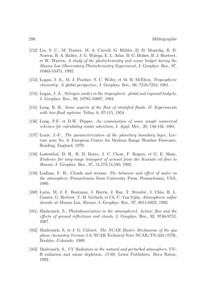 296 Bibliographie
[152] Liu, S. C., M. Trainer, M. A. Carroll, G. H¨ubler, D. D. Montzka, R. B.
Norton, B. A. Ridley, J. G. Walega, E. L. Atlas, B. G. Heikes, B. J. Huebert,
et W. Warren, A study of the photochemistry and ozone budget during the
Mauna Loa Observatory Photochemistry Experiment, J. Geophys. Res., 97,
10463-10471, 1992.
[153] Logan, J. A., M. J. Prather, S. C. Wofsy, et M. B. McElroy, Tropospheric
chemistry: A global perspective, J. Geophys. Res., 86, 7210-7254, 1981.
[154] Logan, J. A., Nitrogen oxides in the troposphere: global and regional budgets,
J. Geophys. Res., 88, 10785-10807, 1983.
[155] Long, R. R., Some aspects of the ﬂow of stratiﬁed ﬂuids. II. Experiments
with two-ﬂuid systems, Tellus, 6, 97-115, 1954.
[156] Long, P.E. et D.W. Pepper, An examination of some simple numerical
schemes for calculating scalar advection, J. Appl. Met., 20, 146-156, 1981.
[157] Louis, J.-F., The parameterization of the planetary boundary layer, Lec-
ture note No. 9, European Centre for Medium Range Weather Forecasts,
Reading, England, 1979.
[158] Lowenthal, D. H., R. D. Borys, J. C. Chow, F. Rogers, et G. E. Shaw,
Evidence for long-range transport of aerosol from the Kuwaiti oil ﬁres to
Hawaii, J. Geophys. Res., 97, 14,573-14,580, 1992.
[159] Ludlam, F. H., Clouds and storms, The behavior and eﬀect of water in
the atmosphere, Pennsylvania State University Press, Pennsylvania, USA,
1980.
[160] Luria, M, J. F. Boatman, J. Harris, J. Ray, T. Straube, J. Chin, R. L.
Gunter, G. Herbert, T. M. Gerlach, et Ch. C. Van Valin, Atmospheric sulfur
dioxide at Mauna Loa, Hawaii, J. Geophys. Res., 97, 6011-6022, 1992.
[161] Madronich, S., Photodissociation in the atmosphereI, Actinic ﬂux and the
eﬀects of ground reﬂections and clouds, J. Geophys. Res., 92, 9740-9752,
1987.
[162] Madronich, S. et J. G. Calvert, The NCAR Master Mechanism of the gas
phase chemistry-Version 2.0, NCAR Technical Note NCAR/TN-333+STR,
Boulder, Colorado, 1989.
[163] Madronich, S., UV Radiation in the natural and perturbed atmosphere, UV-
B radiation and ozone depletion, 17-69, Lewis Publishers, Boca Raton,
1993.
 