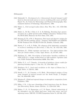 Bibliographie 297
[164] Mahowald, N., Development of a 3-dimensional chemical transport model
based on observed winds and use in inverse modeling of the source of CCl3F,
Report No. 42, Center for Meteorology and Physical Oceanography, Mas-
sachusetts Institue of Technology, Massachusetts, 1996.
[165] Mahrt, L., Grid averaged surface ﬂuxes, Mon. Wea. Rev., 115, 1550-1560,
1987.
[166] Mahrt, L., M. Ek, J. Kim et A. A. M. Holtslag, Boundary layer parame-
terization for a global spectral model, Phillips Laboratory Technical Note,
PL-TR-91-2031, Hanscom Air Force Base, USA, 1991.
[167] Manning, K. W. et Ph. L. Haagenson, Data ingest and objective analysis for
the PSU/NCAR modeling system: Programs DATAGRID and RAWINS,
NCAR Technical Note NCAR/TN-376+IA, Boulder, Colorado, 1992.
[168] Martin, C. L. et R. A. Pielke, The adequacy of the hydrostatic assumption
in sea-breeze modelling over ﬂat terrain, J. Atm. Sci., 40, 1472-1481, 1983.
[169] Matthews, E., Global vegetation and land use: New high-resolution data
bases for climate studies, J. Clim. Appl. Meteor., 22, 474-487, 1983.
[170] Matthews, E., 1984, Prescription of land-surface boundary conditions in
GISS GCM II: a simple method based on high-resolution vegetation data
sets, NASA Technical Memorandum 86096, Juin 1984.
[171] Mellor, G. L., et T. Yamada, A hierarchy of turbulence closure models for
planetary boundary layers, J. Atm. Sci., 31, 1791-1806, 1974.
[172] Mendonca, B. C., Local wind circulation on the slopes of Mauna Loa, J.
Appl. Meteo., 8, 533-541, 1969.
[173] Merrill, J. T., M. Uematsu, et R. Bleck, Meteorological analysis of long
range transport of mineral aerosols over the North Paciﬁc, J. Geophys.
Res., 94, 8584-8598, 1989.
[174] M´esz´aros E., Global and regional changes in atmospheric composition, Lewis
Publishers, 1993.
[175] Miller, J. M., A ﬁve-year climatology of back trajectories from the Mauna
Loa Observatory, Hawaii, Atmos. Environ., 15, 1533-1558, 1981.
[176] Mishra, U. O., O. Ransarajan, et C. D. Eapen, Natural radioactivity of
the atmosphere over the indian land mass, inside deep mines, and over
adjoining oceans, NRE III, US DOE Symposium Series 51, 327-346, 1978.
 