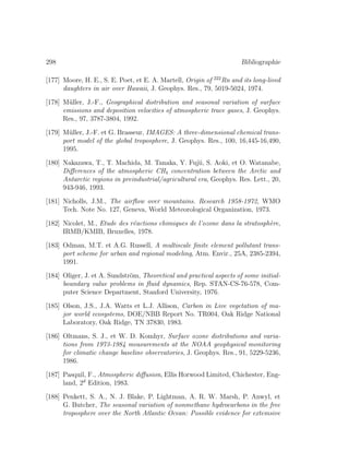 298 Bibliographie
[177] Moore, H. E., S. E. Poet, et E. A. Martell, Origin of 222
Rn and its long-lived
daughters in air over Hawaii, J. Geophys. Res., 79, 5019-5024, 1974.
[178] M¨uller, J.-F., Geographical distribution and seasonal variation of surface
emissions and deposition velocities of atmospheric trace gases, J. Geophys.
Res., 97, 3787-3804, 1992.
[179] M¨uller, J.-F. et G. Brasseur, IMAGES: A three-dimensional chemical trans-
port model of the global troposphere, J. Geophys. Res., 100, 16,445-16,490,
1995.
[180] Nakazawa, T., T. Machida, M. Tanaka, Y. Fujii, S. Aoki, et O. Watanabe,
Diﬀerences of the atmospheric CH4 concentration between the Arctic and
Antarctic regions in preindustrial/agricultural era, Geophys. Res. Lett., 20,
943-946, 1993.
[181] Nicholls, J.M., The airﬂow over mountains. Research 1958-1972, WMO
Tech. Note No. 127, Geneva, World Meteorological Organization, 1973.
[182] Nicolet, M., Etude des r´eactions chimiques de l’ozone dans la stratosph`ere,
IRMB/KMIB, Bruxelles, 1978.
[183] Odman, M.T. et A.G. Russell, A multiscale ﬁnite element pollutant trans-
port scheme for urban and regional modeling, Atm. Envir., 25A, 2385-2394,
1991.
[184] Oliger, J. et A. Sundstr¨om, Theoretical and practical aspects of some initial-
boundary value problems in ﬂuid dynamics, Rep. STAN-CS-76-578, Com-
puter Science Department, Stanford University, 1976.
[185] Olson, J.S., J.A. Watts et L.J. Allison, Carbon in Live vegetation of ma-
jor world ecosystems, DOE/NBB Report No. TR004, Oak Ridge National
Laboratory, Oak Ridge, TN 37830, 1983.
[186] Oltmans, S. J., et W. D. Komhyr, Surface ozone distributions and varia-
tions from 1973-1984 measurements at the NOAA geophysical monitoring
for climatic change baseline observatories, J. Geophys. Res., 91, 5229-5236,
1986.
[187] Pasquil, F., Atmospheric diﬀusion, Ellis Horwood Limited, Chichester, Eng-
land, 2d
Edition, 1983.
[188] Penkett, S. A., N. J. Blake, P. Lightman, A. R. W. Marsh, P. Anwyl, et
G. Butcher, The seasonal variation of nonmethane hydrocarbons in the free
troposphere over the North Atlantic Ocean: Possible evidence for extemsive
 
