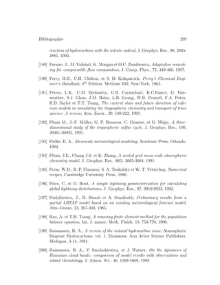 Bibliographie 299
reaction of hydrocarbons with the nitrate radical, J. Geophys. Res., 98, 2865-
2885, 1993.
[189] Peraire, J., M. Vahdati, K. Morgan et O.C. Zienkiewicz, Adaptative remesh-
ing for compressible ﬂow computation, J. Comp. Phys., 72, 449-466, 1987.
[190] Perry, R.H., C.H. Chilton, et S. D. Kirkpatrick, Perry’s Chemical Engi-
neer’s Handbook, 4th
Edition, McGraw Hill, New-York, 1963.
[191] Peters, L.K., C.M. Berkowitz, G.R. Carmichael, R.C.Easter, G. Fair-
weather, S.J. Ghan, J.M. Hales, L.R. Leung, W.R. Pennell, F.A. Potra,
R.D. Saylor et T.T. Tsang, The current state and future direction of eule-
rian models in simulating the tropospheric chemistry and transport of trace
species: A review, Atm. Envir., 29, 189-222, 1995.
[192] Pham M., J.-F. M¨uller, G. P. Brasseur, C. Granier, et G. M´egie, A three-
dimensional study of the tropospheric sulfur cycle, J. Geophys. Res., 100,
26061-26092, 1995.
[193] Pielke, R. A., Mesoscale meteorological modeling, Academic Press, Orlando,
1984.
[194] Pleim, J.E., Chang J.S. et K. Zhang, A nested grid meso-scale atmospheric
chemistry model, J. Geophys. Res., 96D, 3065-3084, 1991.
[195] Press, W.H., B. P. Flannery, S. A. Teukolsky et W. T. Vetterling, Numerical
recipes, Cambridge University Press, 1986.
[196] Price, C. et D. Rind, A simple lightning parameterization for calculating
global lightning distributions, J. Geophys. Res., 97, 9919-9933, 1992.
[197] Pudykiewicz, J., R. Benoit et A. Staniforth, Preliminary results from a
partial LRTAP model based on an existing meteorological forecast model,
Atm.-Ocean, 23, 267-303, 1985.
[198] Rao, A. et T.H. Tsang, A mnoving ﬁnite element method for the population
balance equation, Int. J. numer. Meth. Fluids, 10, 753-770, 1990.
[199] Rasmussen, R. A., A review of the natural hydrocarbon issue, Atmospheric
Biogenic Hydrocarbons, vol. 1, Emissions, Ann Arbor Science Publishers,
Michigan, 3-14, 1981.
[200] Rasmussen, R. A., P. Smolarkiewicz, et J. Warner, On the dynamics of
Hawaiian cloud bands: comparison of model results with observations and
island climatology, J. Atmos. Sci., 46, 1589-1608, 1989.
 