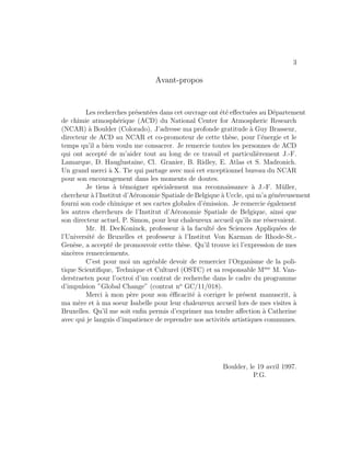 3
Avant-propos
Les recherches pr´esent´ees dans cet ouvrage ont ´et´e eﬀectu´ees au D´epartement
de chimie atmosph´erique (ACD) du National Center for Atmospheric Research
(NCAR) `a Boulder (Colorado). J’adresse ma profonde gratitude `a Guy Brasseur,
directeur de ACD au NCAR et co-promoteur de cette th`ese, pour l’´energie et le
temps qu’il a bien voulu me consacrer. Je remercie toutes les personnes de ACD
qui ont accept´e de m’aider tout au long de ce travail et particuli`erement J.-F.
Lamarque, D. Hauglustaine, Cl. Granier, B. Ridley, E. Atlas et S. Madronich.
Un grand merci `a X. Tie qui partage avec moi cet exceptionnel bureau du NCAR
pour son encouragement dans les moments de doutes.
Je tiens `a t´emoigner sp´ecialement ma reconnaissance `a J.-F. M¨uller,
chercheur `a l’Institut d’A´eronomie Spatiale de Belgique `a Uccle, qui m’a g´en´ereusement
fourni son code chimique et ses cartes globales d’´emission. Je remercie ´egalement
les autres chercheurs de l’Institut d’A´eronomie Spatiale de Belgique, ainsi que
son directeur actuel, P. Simon, pour leur chaleureux accueil qu’ils me r´eservaient.
Mr. H. DecKoninck, professeur `a la facult´e des Sciences Appliqu´ees de
l’Universit´e de Bruxelles et professeur `a l’Institut Von Karman de Rhode-St.-
Gen`ese, a accept´e de promouvoir cette th`ese. Qu’il trouve ici l’expression de mes
sinc`eres remerciements.
C’est pour moi un agr´eable devoir de remercier l’Organisme de la poli-
tique Scientiﬁque, Technique et Culturel (OSTC) et sa responsable Mme
M. Van-
derstraeten pour l’octroi d’un contrat de recherche dans le cadre du programme
d’impulsion ”Global Change” (contrat no
GC/11/018).
Merci `a mon p`ere pour son ´eﬃcacit´e `a corriger le pr´esent manuscrit, `a
ma m`ere et `a ma soeur Isabelle pour leur chaleureux accueil lors de mes visites `a
Bruxelles. Qu’il me soit enﬁn permis d’exprimer ma tendre aﬀection `a Catherine
avec qui je languis d’impatience de reprendre nos activit´es artistiques communes.
Boulder, le 19 avril 1997.
P.G.
 