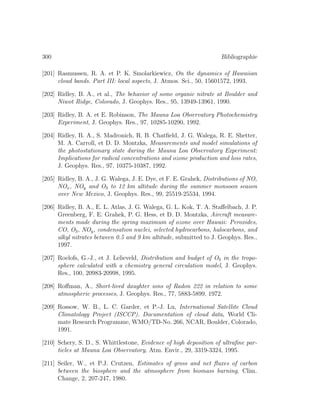 300 Bibliographie
[201] Rasmussen, R. A. et P. K. Smolarkiewicz, On the dynamics of Hawaiian
cloud bands. Part III: local aspects, J. Atmos. Sci., 50, 15601572, 1993.
[202] Ridley, B. A., et al., The behavior of some organic nitrate at Boulder and
Niwot Ridge, Colorado, J. Geophys. Res., 95, 13949-13961, 1990.
[203] Ridley, B. A. et E. Robinson, The Mauna Loa Observatory Photochemistry
Experiment, J. Geophys. Res., 97, 10285-10290, 1992.
[204] Ridley, B. A., S. Madronich, R. B. Chatﬁeld, J. G. Walega, R. E. Shetter,
M. A. Carroll, et D. D. Montzka, Measurements and model simulations of
the photostationary state during the Mauna Loa Observatory Experiment:
Implications for radical concentrations and ozone production and loss rates,
J. Geophys. Res., 97, 10375-10387, 1992.
[205] Ridley, B. A., J. G. Walega, J. E. Dye, et F. E. Grahek, Distributions of NO,
NOx, NOy and O3 to 12 km altitude during the summer monsoon season
over New Mexico, J. Geophys. Res., 99, 25519-25534, 1994.
[206] Ridley, B. A., E. L. Atlas, J. G. Walega, G. L. Kok, T. A. Staﬀelbach, J. P.
Greenberg, F. E. Grahek, P. G. Hess, et D. D. Montzka, Aircraft measure-
ments made during the spring maximum of ozone over Hawaii: Peroxides,
CO, O3, NOy, condensation nuclei, selected hydrocarbons, halocarbons, and
alkyl nitrates between 0.5 and 9 km altitude, submitted to J. Geophys. Res.,
1997.
[207] Roelofs, G.-J., et J. Lelieveld, Distribution and budget of O3 in the tropo-
sphere calculated with a chemistry general circulation model, J. Geophys.
Res., 100, 20983-20998, 1995.
[208] Roﬀman, A., Short-lived daughter ions of Radon 222 in relation to some
atmospheric processes, J. Geophys. Res., 77, 5883-5899, 1972.
[209] Rossow, W. B., L. C. Garder, et P.-J. Lu, International Satellite Cloud
Climatology Project (ISCCP). Documentation of cloud data, World Cli-
mate Research Programme, WMO/TD-No. 266, NCAR, Boulder, Colorado,
1991.
[210] Schery, S. D., S. Whittlestone, Evidence of high deposition of ultraﬁne par-
ticles at Mauna Loa Observatory, Atm. Envir., 29, 3319-3324, 1995.
[211] Seiler, W., et P.J. Crutzen, Estimates of gross and net ﬂuxes of carbon
between the biosphere and the atmosphere from biomass burning, Clim.
Change, 2, 207-247, 1980.
 