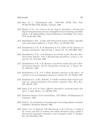 Bibliographie 301
[212] Shea, D. J., Climatological atlas: 1950-1979, NCAR Tech. Note,
NCAR/TN-269+STR, Boulder, Colorado, 1986.
[213] Shwartz, S. E., Use of tracers for the study of atmospheric chemical and
physical transformation processes, Atmospheric tracer technology and Aplli-
cations, J. H. Heiken Edition, Noyes Publications, Park Ridge, New Jersey,
USA, pp.241-280, 1986.
[214] Smolarkiewicz, P.K., A fully multi-dimensional positive deﬁnite algorithm
with small implicit diﬀusion, J. Comp. Phys., 54, 325-362, 1984.
[215] Smolarkiewicz, P. K., R. M. Rasmussen et T. L. Clark, On the dynamics of
hawaiian cloud bands: island forcing, J. Atmos. Sci., 45, 1872-1905, 1988.
[216] Smolarkiewicz, P. K., et R, Rotunno, Low Froude number ﬂow past three-
dimensional obstacles. Part I: Baroclinically generated lee vortices, J. At-
mos. Sci. 46, 1154-1164, 1989.
[217] Smolarkiewicz, P. K., et R. Rotunno, Low Froude number ﬂow past a three-
dimensional obstacles. Part II: Upwind ﬂow reversal zone, J. Atmos. Sci.,
47, 1498-1511, 1990.
[218] Smolarkiewicz, P. K., et P. J. Rash, Monotone advection on the sphere: An
eulerian versus semi-lagrangian approach, J. Atmos. Sci., 48, 793-810, 1991.
[219] Staniforth A.N. et H.L. Mitchell, A variable-resolution ﬁnite-element tech-
nique for regional forecasting with primitive equations, Mon. Wea. Rev.,
106, 439-447, 1978.
[220] Staley, D. O. et G. M. Jurica, Eﬀective atmospheric emissivity (under clear
skies), J. Appl. Meteor., 11, 349-356, 1972.
[221] Statistical abstract of the United States, 112th
Edition, US Department of
Commerce, 1992.
[222] Stull, R., An introduction to boundary layer meteorology, Kluwer Academic
Publishers, Dordrecht, Holland, 1988.
[223] Taylor, J.A., G. Brasseur, P.R. Zimmerman, et R.J. Cicerone, A study of
the sources and sinks of methane and methyl chloroform using a global 3-
dimensional Lagrangian tropospheric tracer transport model, J. Geophys.
Res., 96, 3013-3044, 1991.
 