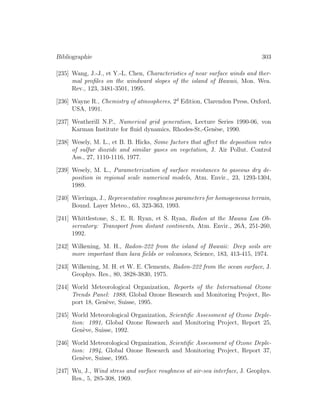 Bibliographie 303
[235] Wang, J.-J., et Y.-L. Chen, Characteristics of near surface winds and ther-
mal proﬁles on the windward slopes of the island of Hawaii, Mon. Wea.
Rev., 123, 3481-3501, 1995.
[236] Wayne R., Chemistry of atmospheres, 2d
Edition, Clarendon Press, Oxford,
USA, 1991.
[237] Weatherill N.P., Numerical grid generation, Lecture Series 1990-06, von
Karman Institute for ﬂuid dynamics, Rhodes-St,-Gen`ese, 1990.
[238] Wesely, M. L., et B. B. Hicks, Some factors that aﬀect the deposition rates
of sulfur dioxide and similar gases on vegetation, J. Air Pollut. Control
Ass., 27, 1110-1116, 1977.
[239] Wesely, M. L., Parameterization of surface resistances to gaseous dry de-
position in regional scale numerical models, Atm. Envir., 23, 1293-1304,
1989.
[240] Wieringa, J., Representative roughness parameters for homogeneous terrain,
Bound. Layer Meteo., 63, 323-363, 1993.
[241] Whittlestone, S., E. R. Ryan, et S. Ryan, Radon at the Mauna Loa Ob-
servatory: Transport from distant continents, Atm. Envir., 26A, 251-260,
1992.
[242] Wilkening, M. H., Radon-222 from the island of Hawaii: Deep soils are
more important than lava ﬁelds or volcanoes, Science, 183, 413-415, 1974.
[243] Wilkening, M. H. et W. E. Clements, Radon-222 from the ocean surface, J.
Geophys. Res., 80, 3828-3830, 1975.
[244] World Meteorological Organization, Reports of the International Ozone
Trends Panel: 1988, Global Ozone Research and Monitoring Project, Re-
port 18, Gen`eve, Suisse, 1995.
[245] World Meteorological Organization, Scientiﬁc Assessment of Ozone Deple-
tion: 1991, Global Ozone Research and Monitoring Project, Report 25,
Gen`eve, Suisse, 1992.
[246] World Meteorological Organization, Scientiﬁc Assessment of Ozone Deple-
tion: 1994, Global Ozone Research and Monitoring Project, Report 37,
Gen`eve, Suisse, 1995.
[247] Wu, J., Wind stress and surface roughness at air-sea interface, J. Geophys.
Res., 5, 285-308, 1969.
 